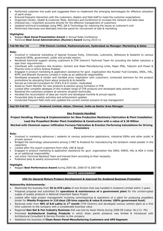  Performed customer line audit and suggested them to implement the emerging technologies for effective utilization
of paint shops
 Ensured frequent interaction with the customers, dealers and field staff to meet the customer expectations
 Organized Vendor, Dealer & Customer Meet, Seminars and Conference to increase the network and data base
 Checked key / important accounts directly for the effective management of customers
 Updated technical knowledge using PMG, QA & Technology for resolving the issues at customer’s end
 Performed interviews and attended interview panel for recruitment of sale & marketing
Highlights:
 Bagged Best Zonal Presentation Award in Annual Sales Conference
 Received Best Zonal Administration (Runner) Award during 2010-11
Feb’09-Mar’10 ITW Chemin Limited, Pashammylaram, Hyderabad as Manager–Marketing & Sales
Role:
 Involved in industrial marketing of Special Purpose Putty, Chemicals, Lubricants, Adhesives & Sealants to various
industrial OEMs, government, public and private sectors
 Rendered technical support among customers & ITW chemin’s Technical Team for providing the better solutions a
sper their requirements
 Interfaced with customers like Aviation, Cement and Steel Manufacturing Units, Paper Mills, Telecom and Power &
Pharma Units in entire Andrea Pradesh
 Engaged in product marketing & application assistance for govt. organization like Nuclear Fuel Complex, DRDL, HAL,
NTPC and Bharath Dynamics Limited in India as an additional responsibility
 Developed proposals & tender and handled price negotiation with customers; conducted seminars for the product
promotions by educating them about products & its benefits
 Served as Internal Consultant for ITW’s R & D Center, Hyderabad
 Acted as Team Member for new products & solution group formation in ITW
 Looked after complete database of the multiple range of ITW products and developed daily activity report
 Resolved the customers problem at extreme situation technically
 Handled the reconciliation of data per month and developed monthly & annual reports
 Forwarded daily & weekly activities and achievement updates
 Conducted frequent field visits and updated the current market scenario to top management
Sep’03-Feb’09 Anabond Limited, Adyar, Chennai, India as Senior Area Manager
Key Projects Handled:
Project Handling, Planning & Implementation for New Production Machinery Fabrication & Plant Installation
Lead the Propellant Binder Plant Installation & Construction with a value of $ 20 Million
Worked with Chemical vapour infiltration Furnace Fabrication & Erection Performing Calculations for Driving
Parameters
Role:
 Involved in marketing adhesives / sealants to various automotive applications, industrial OEMs and other public &
private sectors
 Bridged the technology advancement among C-MET & Anabond for manufacturing the tantalum metal powder in the
capacitors
 Looked after the export customers from USA, UAE & Saudi
 Engaged in product marketing & application assistance for govt. organization like ISRO, DRDO, HAL & ADA in India
as an additional responsibility
 Led entire Technical Backend Team and trained them according to their necessity
 Published daily & weekly achievement update
Highlight:
 Bagged Best Performance Award during 2005-06, 2006-07 & 2007-08
ONSITE ASSIGNMENT
USA for General Motors Product Development & Approval for Anabond Business Promotion
Noteworthy Achievements:
 Maximized the business from 55 to 670 Lakhs of one division that was handled in Anabond Limited within 3 years
 Prepared proposal and submitted for operations & maintenance of a government plant for the uninterrupted
supply of quality products in National Important Space Project
 Looked after total project management involving commissioning & operations of a plant for producing propellant
binder for Missile Programs in 110 days (50 tons capacity & value 8 crores; 100% government fund)
 Received order from NFC of 8.8 Lakhs in 1st
month (ITW Chemin) and developed various cement plant as a first
time customer to the company with a considerable business value
 Regained Gen-Set & Fan Industry Business that was lost by Asian Paints during 2008-09 (value: Rs.2 Cr. PA)
 Promoted Architectural Coating Products in which Asian paints presence was limited & introduced with
Architectural Consultant & Service Provider to the company
 Stabilized the business of Clean Room Panel Manufacturing Customers and UPS Segment
 