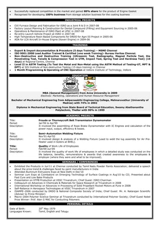  Successfully replaced competition in the market and gained 80% share for the product of Engine Gasket
 Recognised for developing 100% business from storage solution business for the coating business
INDUSTRIAL PROJECTS
 CVI Furnace Design and Fabrication for ISRO as a Joint R & D in 2007-08
 Factory Layout Planning & Construction for Dental Compound (Filling) and Equipment Sourcing in 2005-06
 Operations & Maintenance of ISRO Plant at LPSC in 2007-08
 Re-entry Launch Vehicle Project at ISRO in 2007-08
 High Temperature Resin Based Components for DRDO for Agni III Project in 2005-06
 ADA for LCA Aircraft In-House Engine (Kaveri Engine) in 2004-06
TRAININGS
 Export & Import documentation & Procedure (5 days Training) – MSME Chennai
 ISO 9001:2008 Lead Auditor Trained & Certified (one week Training)- Bureau Veritas Chennai.
 Non–Destructive and Destructive Training (Ultrasonic Test, Radiography, Magnet Particle Test, Die
Penetrating Test, Tensile & Compression Test in UTM, Impact Test, Spring Test and Hardness Test) (10
days) at Regional Centre, Chennai
 Level II in ASTM Testing (To Test the Metal and Non-Metal using the ASTM Method of Testing-UT, MPT &
DPT) at SIS Institute of Non-destructive Testing (15 days training) in Chennai
 1 Month Programming & Operating of CNC Operation at Vellore Institute of Technology, Vellore
EDUCATION
MBA (General Management) from Anna University in 2009
Electives: Marketing, Operations and Human Resource Management
Bachelor of Mechanical Engineering from Adiparasakthi Engineering College, Melmaruvathur (University of
Madras) with 74% in 2002
Diploma in Mechanical Engineering from State Board of Technical Education, Swamy Abethanantha
Polytechnic, Thellar with 90% in 1999
ACADEMIC PROJECTS
Title: Froude or Thorneycroft Belt Transmission Dynamometer
Period: Jan’99 to Apr’99
Description: It involved the assembling of Rope Brake Dynamometer with IC Engines and calculation of the
power input, output, efficiency & losses.
Title: Semi–Automation Welding Fixture
Period: Nov’01-Apr’02
Description: It involved design & analysis of a Welding Fixture (used to weld the lug assembly for Air Pre-
Heater used in boilers at BHEL).
Title: Quality of Work Life of Employees
Period: Feb’09-Jun’09
Description: It involved the quality of work life of employees in which a detailed study was conducted on the
life balance, benefits, remunerations & awards that created awareness to the employees &
employer (where they were and what to be improved).
SEMINARS / CONFERENCES
 Exhibited the Products in Jun’11 at Chennai conducted by Tamil Nadu Powder Paints Association; delivered a speech
about the price trend & challenges faced by paint manufacturers in India
 Attended Aluminum Extrusions Expo at New Delhi in Dec’10
 Seminar cum Expo at Coimbatore on Emerging Technology of Surface Coatings in Aug’10 by CII; Presented about
Fast Cure and Low Bake Products
 Presentation on HTPB Production at VSSC Trivandrum; Chief Guest: ISRO Chairman
 Colloquium on Advances in Chemicals & Materials for Space Research at Trivandrum in 2008
 International Workshop on Advances in Processing of Solid Propellant Rocket Motors at Pune in 2008
 Self-Reliance in Aerospace Technologies at VSSC Trivandrum in 2007
 ISAMPE–2006 conducted by DRDO & National Composite Society of India; Chief Guest: Mr. A. Natarajan Scientific
(Adviser to Prime Minister)
 Macro–2004 Polymer Science Seminar at Trivandrum conducted by International Polymer Society; Chief Guest Nobel
Prize Winner: Prof. Alan G MAC for Conducting Polymers
PERSONAL DETAILS
Date of Birth: 20th
May 1979
Languages Known: Tamil, English and Telugu
 