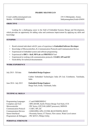 PRABHU SHANMUGAN
E-mail: prabhu.mms@gmail.com 2/81 E-Mettupudur, Arasur,
Mobile: +919500546055 Sathyamangalam,Erode-638454
OBJECTIVE
Looking for a challenging career in the field of Embedded Systems Design and Development,
which provides an opportunity for adding value and continuous improvement by applying my skills and
knowledge
SYNOPSIS
∗ Result oriented individual with 2+ years of experience in Embedded Software Developer
∗ Knowledge of Microcontrollers, C, Communication Protocols and Communication Device
∗ Experienced in Embedded system and software programming
∗ Experienced in IDE’s - Keil, MP-Lab and PROTEUS Tool
∗ Experienced in working with communication protocols: USART, SPI and I2C
∗ Good ability for technical documentation
WORK EXPERIENCE
July 2015– Till date Embedded Design Engineer
Caliber Embedded Technologies India (P) Ltd, Coimbatore, Tamilnadu,
India
June 2014– July 2015 Embedded Design Engineer
Durga Tech, Erode, Tamilnadu, India
TECHNICAL SKILLS
Programming Languages : C and EMBEDDED C
Compilers and Tool : MPLAB IDE, Keil4, Proteus Design Tool Suite, CCS
Microcontroller : PIC Series, LPC2148 (ARM7 processor), MSP430
Communication Protocol : UART, SPI, I2C
Communication Devices : GSM/GPRS, GPS, CC2500, BLUETOOTH, RS232
Sensor Interfaced : Proximity Sensor, CT Sensor, Flow sensor, Water Level sensor
Programmers & Debuggers : PIC KIT2/3, Philips Utility
PERSONAL STRENGTH
 