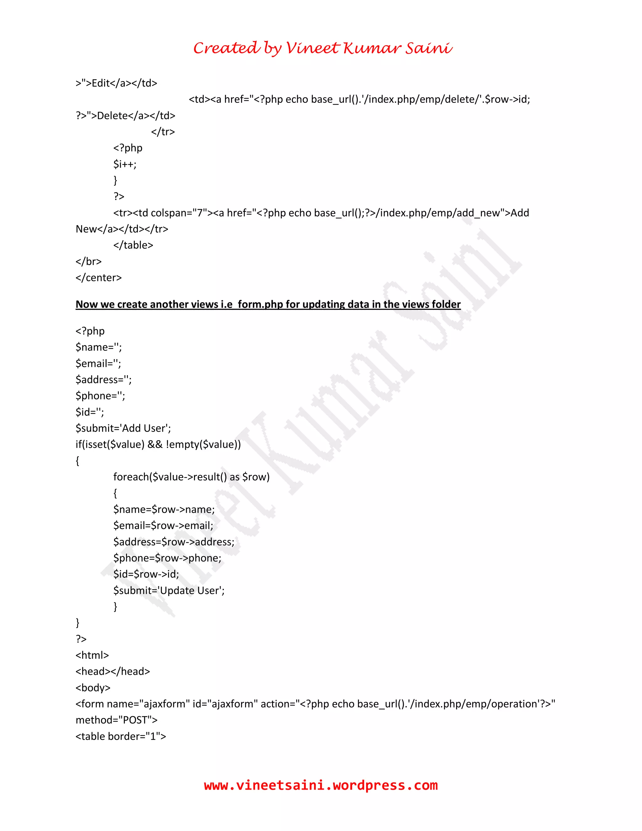 Created by Vineet Kumar Saini
www.vineetsaini.wordpress.com
>">Edit</a></td>
<td><a href="<?php echo base_url().'/index.php/emp/delete/'.$row->id;
?>">Delete</a></td>
</tr>
<?php
$i++;
}
?>
<tr><td colspan="7"><a href="<?php echo base_url();?>/index.php/emp/add_new">Add
New</a></td></tr>
</table>
</br>
</center>
Now we create another views i.e form.php for updating data in the views folder
<?php
$name='';
$email='';
$address='';
$phone='';
$id='';
$submit='Add User';
if(isset($value) && !empty($value))
{
foreach($value->result() as $row)
{
$name=$row->name;
$email=$row->email;
$address=$row->address;
$phone=$row->phone;
$id=$row->id;
$submit='Update User';
}
}
?>
<html>
<head></head>
<body>
<form name="ajaxform" id="ajaxform" action="<?php echo base_url().'/index.php/emp/operation'?>"
method="POST">
<table border="1">
 