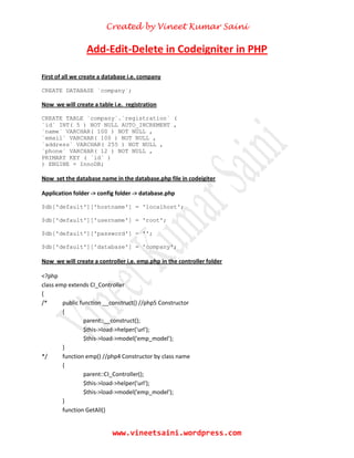 Created by Vineet Kumar Saini
www.vineetsaini.wordpress.com
Add-Edit-Delete in Codeigniter in PHP
First of all we create a database i.e. company
CREATE DATABASE `company`;
Now we will create a table i.e. registration
CREATE TABLE `company`.`registration` (
`id` INT( 5 ) NOT NULL AUTO_INCREMENT ,
`name` VARCHAR( 100 ) NOT NULL ,
`email` VARCHAR( 100 ) NOT NULL ,
`address` VARCHAR( 255 ) NOT NULL ,
`phone` VARCHAR( 12 ) NOT NULL ,
PRIMARY KEY ( `id` )
) ENGINE = InnoDB;
Now set the database name in the database.php file in codeigiter
Application folder -> config folder -> database.php
$db['default']['hostname'] = 'localhost';
$db['default']['username'] = 'root';
$db['default']['password'] = '';
$db['default']['database'] = 'company';
Now we will create a controller i.e. emp.php in the controller folder
<?php
class emp extends CI_Controller
{
/* public function __construct() //php5 Constructor
{
parent::__construct();
$this->load->helper('url');
$this->load->model('emp_model');
}
*/ function emp() //php4 Constructor by class name
{
parent::CI_Controller();
$this->load->helper('url');
$this->load->model('emp_model');
}
function GetAll()
 