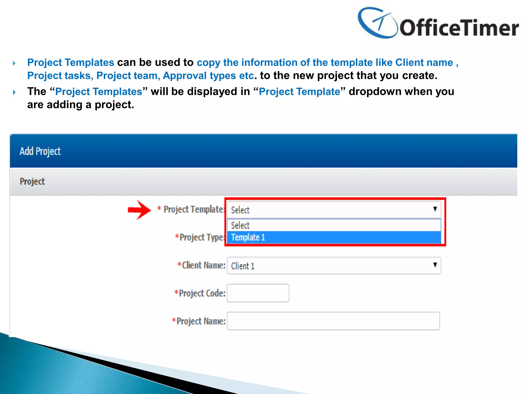  Project Templates can be used to copy the information of the template like Client name ,
Project tasks, Project team, Approval types etc. to the new project that you create.
The “Project Templates” will be displayed in “Project Template” dropdown when you
are adding a project.