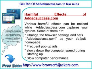 Get Rid Of Addedsuccess.com in few mins 
                             Get Rid Of Addedsuccess.com in few mins


                                    Harmful Remove Effects
                                     How To                             of
                                    Addedsuccess.com
                                     Various harmful effects can be noticed
                                     while Addedsuccess.com captures your
I was looking for some software
  to increase my PC speed and
clean up all my errors. i was not
                                     system. Some of them are:
    able to get any permanent
 solution. But then i found your
    site and it really helped to
                                     * Change the browser settings and sets
 optimize my PC performance.
       I would recommend              “Addedsuccess.com” as your default
                                     homepage.
     your services. ….Allen




                                     * Frequent pop up ads.
                                     * slows down the computer speed during
                                       starting up
                                     * Slow computer performance

                                    http://www.browserhijackers.com
 