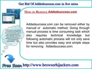 Get Rid Of Addedsuccess.com in few mins 
                           Get Rid Of Addedsuccess.com in few mins

                                    How to Remove Addedsuccess.com
                                     How To Remove


                                     Addedsuccess.com can be removed either by
                                     manual or automatic method. Going through
I was looking for some software
  to increase my PC speed and
clean up all my errors. i was not
                                     manual process is time consuming task which
                                     also requires technical knowledge but
    able to get any permanent
 solution. But then i found your
    site and it really helped to
 optimize my PC performance.
       I would recommend             following automatic process will not only save
     your services. ….Allen
                                     time but also provides easy and simple steps
                                     for removing Addedsuccess.com.




                                    http://www.browserhijackers.com
 