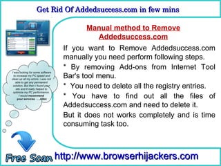 Get Rid Of Addedsuccess.com in few mins 
                    Get Rid Of Addedsuccess.com in few mins

                                          Manual method to Remove
                                      How To Addedsuccess.com
                                             Remove
                                     If you want to Remove Addedsuccess.com
                                     manually you need perform following steps.
                                     * By removing Add-ons from Internet Tool
I was looking for some software
  to increase my PC speed and
clean up all my errors. i was not
                                     Bar's tool menu.
    able to get any permanent
 solution. But then i found your
    site and it really helped to
                                     * You need to delete all the registry entries.
 optimize my PC performance.
       I would recommend
     your services. ….Allen
                                     * You have to find out all the files of
                                     Addedsuccess.com and need to delete it.
                                     But it does not works completely and is time
                                     consuming task too.



                                    http://www.browserhijackers.com
 