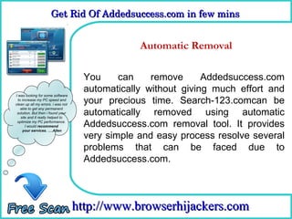 Get Rid Of Addedsuccess.com in few mins 
                      Get Rid Of Addedsuccess.com in few mins

                                      How To Remove
                                              Automatic Removal

                                      You     can    remove      Addedsuccess.com
                                      automatically without giving much effort and
I was looking for some software
  to increase my PC speed and
clean up all my errors. i was not
                                      your precious time. Search-123.comcan be
                                      automatically removed using automatic
    able to get any permanent
 solution. But then i found your
    site and it really helped to
 optimize my PC performance.
       I would recommend              Addedsuccess.com removal tool. It provides
     your services. ….Allen
                                      very simple and easy process resolve several
                                      problems that can be faced due to
                                      Addedsuccess.com.



                                    http://www.browserhijackers.com
 