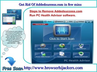 Get Rid Of Addedsuccess.com in few mins 
                          Get Rid Of Addedsuccess.com in few mins

                                      Steps to Remove Addedsuccess.com
                                      How To Remove
                                      Run PC Health Advisor software.




I was looking for some software
  to increase my PC speed and
clean up all my errors. i was not
    able to get any permanent
 solution. But then i found your
    site and it really helped to
 optimize my PC performance.
       I would recommend
     your services. ….Allen




                                    http://www.browserhijackers.com
 