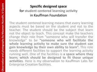 Observation and photography by Maureen Nuradhi, U Ciputra
                                                                          Specific designed space
                                                                   for student centered learning activity
                                                                          in Kauffman Foundation

                                                            The student centered learning means that every learning
                                                            aspects must be based on the student and not to the
                                                            teacher. The student should be the subject that learn
                                                            not the object to teach. This concept make the teachers
                                                            change their role from “someone who will transfer the
                                                            knowledge” to be “someone who will facilitate the
                                                            whole learning activity to make sure the student can
                                                            gain knowledge by their own ability to learn”. This role
                                                            needs different facilities to support the learning activity
                                                            running well. One of the facilities is a space where they
                                                            learn; which should be designed to fit those unique
                                                            activities. Here is my observation to Kauffman Labs for
                                                            Enterprise Creation facilities.
 