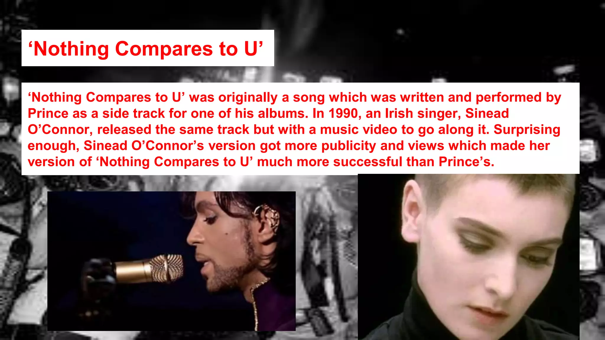 ‘Nothing Compares to U’
‘Nothing Compares to U’ was originally a song which was written and performed by
Prince as a side track for one of his albums. In 1990, an Irish singer, Sinead
O’Connor, released the same track but with a music video to go along it. Surprising
enough, Sinead O’Connor’s version got more publicity and views which made her
version of ‘Nothing Compares to U’ much more successful than Prince’s.
 