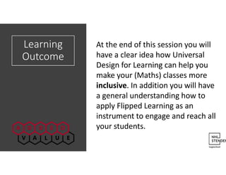 Learning
Outcome
At the end of this session you will
have a clear idea how Universal
Design for Learning can help you
make your (Maths) classes more
inclusive. In addition you will have
a general understanding how to
apply Flipped Learning as an
instrument to engage and reach all
your students.
 