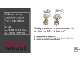 Different ways to
design inclusive
math education
1. UDL
2. Added Value (DBE)
3. Flipped learning
The big question is : how can we meet the
needs of our different students?
1. Universal design for Learning (UDL)
2. Real-life tasks on the basis of Design Thinking, such as Added Value
3. Applying the principles of Flipped learning
 