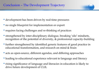 Conclusion – The Development Trajectory



 development has been driven by real-time pressures
 no single blueprint for implementation or export
 requires facing challenges and re-thinking of practices
 strengthened by inter-disciplinary dialogue, breaking ‘silo’ mindsets,
  recognition of the potential of diversity, & professional capacity-building
 further strengthened by identified generic features of good practice in
  educational transformation, and research on mind & brain
 acts as open-source, different agendas, and differing approaches
 leading to educational experience relevant to language and literacy
 rising significance of language and literacies in education is likely to
  drive future development of CLIL
 