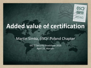 Added value of certification
Martin Simka, (ISC)2 Poland Chapter
IDC IT Security Roadshow 2016
April 19, Warsaw
 