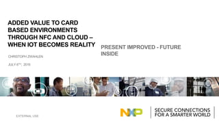 EXTERNAL USE
CHRISTOPH ZWAHLEN
JULY 6TH, 2016
PRESENT IMPROVED - FUTURE
INSIDE
ADDED VALUE TO CARD
BASED ENVIRONMENTS
THROUGH NFC AND CLOUD –
WHEN IOT BECOMES REALITY
 