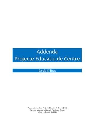 Addenda
Projecte Educatiu de Centre
Escola El Bruc
Aquesta Addenda al Projecte Educatiu de Centre (PEC)
ha estat aprovada pel Consell Escolar del Centre
el dia 23 de maig de 2019
 