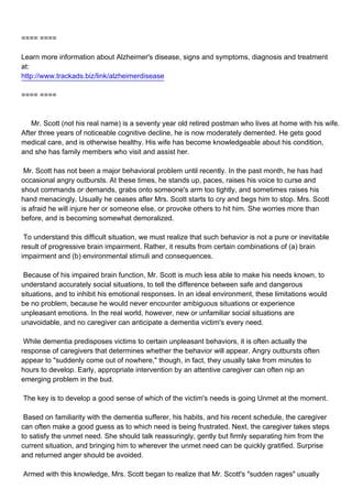==== ====

Learn more information about Alzheimer's disease, signs and symptoms, diagnosis and treatment
at:
http://www.trackads.biz/link/alzheimerdisease

==== ====



Mr. Scott (not his real name) is a seventy year old retired postman who lives at home with his wife.
After three years of noticeable cognitive decline, he is now moderately demented. He gets good
medical care, and is otherwise healthy. His wife has become knowledgeable about his condition,
and she has family members who visit and assist her.

Mr. Scott has not been a major behavioral problem until recently. In the past month, he has had
occasional angry outbursts. At these times, he stands up, paces, raises his voice to curse and
shout commands or demands, grabs onto someone's arm too tightly, and sometimes raises his
hand menacingly. Usually he ceases after Mrs. Scott starts to cry and begs him to stop. Mrs. Scott
is afraid he will injure her or someone else, or provoke others to hit him. She worries more than
before, and is becoming somewhat demoralized.

To understand this difficult situation, we must realize that such behavior is not a pure or inevitable
result of progressive brain impairment. Rather, it results from certain combinations of (a) brain
impairment and (b) environmental stimuli and consequences.

Because of his impaired brain function, Mr. Scott is much less able to make his needs known, to
understand accurately social situations, to tell the difference between safe and dangerous
situations, and to inhibit his emotional responses. In an ideal environment, these limitations would
be no problem, because he would never encounter ambiguous situations or experience
unpleasant emotions. In the real world, however, new or unfamiliar social situations are
unavoidable, and no caregiver can anticipate a dementia victim's every need.

While dementia predisposes victims to certain unpleasant behaviors, it is often actually the
response of caregivers that determines whether the behavior will appear. Angry outbursts often
appear to "suddenly come out of nowhere," though, in fact, they usually take from minutes to
hours to develop. Early, appropriate intervention by an attentive caregiver can often nip an
emerging problem in the bud.

The key is to develop a good sense of which of the victim's needs is going Unmet at the moment.

Based on familiarity with the dementia sufferer, his habits, and his recent schedule, the caregiver
can often make a good guess as to which need is being frustrated. Next, the caregiver takes steps
to satisfy the unmet need. She should talk reassuringly, gently but firmly separating him from the
current situation, and bringing him to wherever the unmet need can be quickly gratified. Surprise
and returned anger should be avoided.

Armed with this knowledge, Mrs. Scott began to realize that Mr. Scott's "sudden rages" usually
 