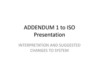 ADDENDUM 1 to ISO
Presentation
INTERPRETATION AND SUGGESTED
CHANGES TO SYSTEM
 