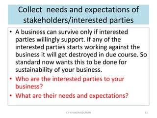 Collect needs and expectations of
stakeholders/interested parties
• A business can survive only if interested
parties willingly support. If any of the
interested parties starts working against the
business it will get destroyed in due course. So
standard now wants this to be done for
sustainability of your business.
• Who are the interested parties to your
business?
• What are their needs and expectations?
C P CHANDRASEKARAN 13
 