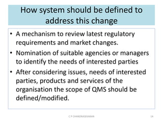 How system should be defined to
address this change
• A mechanism to review latest regulatory
requirements and market changes.
• Nomination of suitable agencies or managers
to identify the needs of interested parties
• After considering issues, needs of interested
parties, products and services of the
organisation the scope of QMS should be
defined/modified.
C P CHANDRASEKARAN 14
 