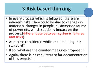 3.Risk based thinking
• In every process which is followed, there are
inherent risks. They could be due to changes in
materials, changes in people, customer or source
of power etc. which suddenly impact on the
process.(differentiate between systemic failures
and risks)
• Are these considered while implementing the
standard?
• If so, what are the counter measures proposed?
• Again, there is no requirement for documentation
of this exercise.
C P CHANDRASEKARAN 15
 