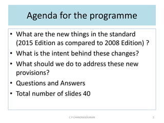 Agenda for the programme
• What are the new things in the standard
(2015 Edition as compared to 2008 Edition) ?
• What is the intent behind these changes?
• What should we do to address these new
provisions?
• Questions and Answers
• Total number of slides 40
C P CHANDRASEKARAN 2
 