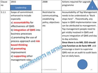 Clause
no
2015 2008 Actions required for upgrade
programme
5.1.1 Scope of commitment
enhanced to include
especially
a) accountability for
effectiveness of QMS
b) integration of QMS into
business processes
c) promoting the use of
process approach and risk
based thinking
d) promoting
improvement
e) supporting other
management roles
Restricted to
communicating,
establishing
policy, objectives
etc
Accountability of Top Management
needs to be understood as “Buck
stops here” . Theoretically, any
lapse in QMS implementation now
can be attributed to management .
Top management people need to
get visibly involved in QMS and
ensure integration of QMS and day
to day activities.
Since there is no MR, CEO should
now function as de facto MR and
encourage a team to supervise
QMS not on an audit to audit basis
but on daily basis.
Leadership
C P CHANDRASEKARAN 24
2
 