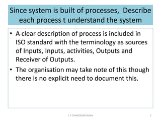Since system is built of processes, Describe
each process t understand the system
• A clear description of process is included in
ISO standard with the terminology as sources
of Inputs, Inputs, activities, Outputs and
Receiver of Outputs.
• The organisation may take note of this though
there is no explicit need to document this.
C P CHANDRASEKARAN 5
 
