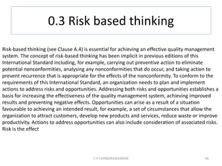 0.3 Risk based thinking
C P CHANDRASEKARAN 56
Risk-based thinking (see Clause A.4) is essential for achieving an effective quality management
system. The concept of risk-based thinking has been implicit in previous editions of this
International Standard including, for example, carrying out preventive action to eliminate
potential nonconformities, analysing any nonconformities that do occur, and taking action to
prevent recurrence that is appropriate for the effects of the nonconformity. To conform to the
requirements of this International Standard, an organization needs to plan and implement
actions to address risks and opportunities. Addressing both risks and opportunities establishes a
basis for increasing the effectiveness of the quality management system, achieving improved
results and preventing negative effects. Opportunities can arise as a result of a situation
favourable to achieving an intended result, for example, a set of circumstances that allow the
organization to attract customers, develop new products and services, reduce waste or improve
productivity. Actions to address opportunities can also include consideration of associated risks.
Risk is the effect
 