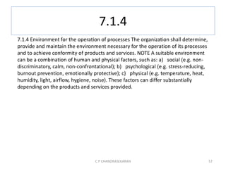 7.1.4
C P CHANDRASEKARAN 57
7.1.4 Environment for the operation of processes The organization shall determine,
provide and maintain the environment necessary for the operation of its processes
and to achieve conformity of products and services. NOTE A suitable environment
can be a combination of human and physical factors, such as: a) social (e.g. non-
discriminatory, calm, non-confrontational); b) psychological (e.g. stress-reducing,
burnout prevention, emotionally protective); c) physical (e.g. temperature, heat,
humidity, light, airflow, hygiene, noise). These factors can differ substantially
depending on the products and services provided.
 