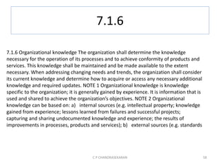7.1.6
C P CHANDRASEKARAN 58
7.1.6 Organizational knowledge The organization shall determine the knowledge
necessary for the operation of its processes and to achieve conformity of products and
services. This knowledge shall be maintained and be made available to the extent
necessary. When addressing changing needs and trends, the organization shall consider
its current knowledge and determine how to acquire or access any necessary additional
knowledge and required updates. NOTE 1 Organizational knowledge is knowledge
specific to the organization; it is generally gained by experience. It is information that is
used and shared to achieve the organization’s objectives. NOTE 2 Organizational
knowledge can be based on: a) internal sources (e.g. intellectual property; knowledge
gained from experience; lessons learned from failures and successful projects;
capturing and sharing undocumented knowledge and experience; the results of
improvements in processes, products and services); b) external sources (e.g. standards
 