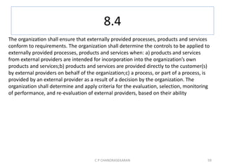 8.4
C P CHANDRASEKARAN 59
The organization shall ensure that externally provided processes, products and services
conform to requirements. The organization shall determine the controls to be applied to
externally provided processes, products and services when: a) products and services
from external providers are intended for incorporation into the organization’s own
products and services;b) products and services are provided directly to the customer(s)
by external providers on behalf of the organization;c) a process, or part of a process, is
provided by an external provider as a result of a decision by the organization. The
organization shall determine and apply criteria for the evaluation, selection, monitoring
of performance, and re-evaluation of external providers, based on their ability
 
