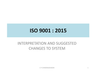 ISO 9001 : 2015
INTERPRETATION AND SUGGESTED
CHANGES TO SYSTEM
C P CHANDRASEKARAN 1
 