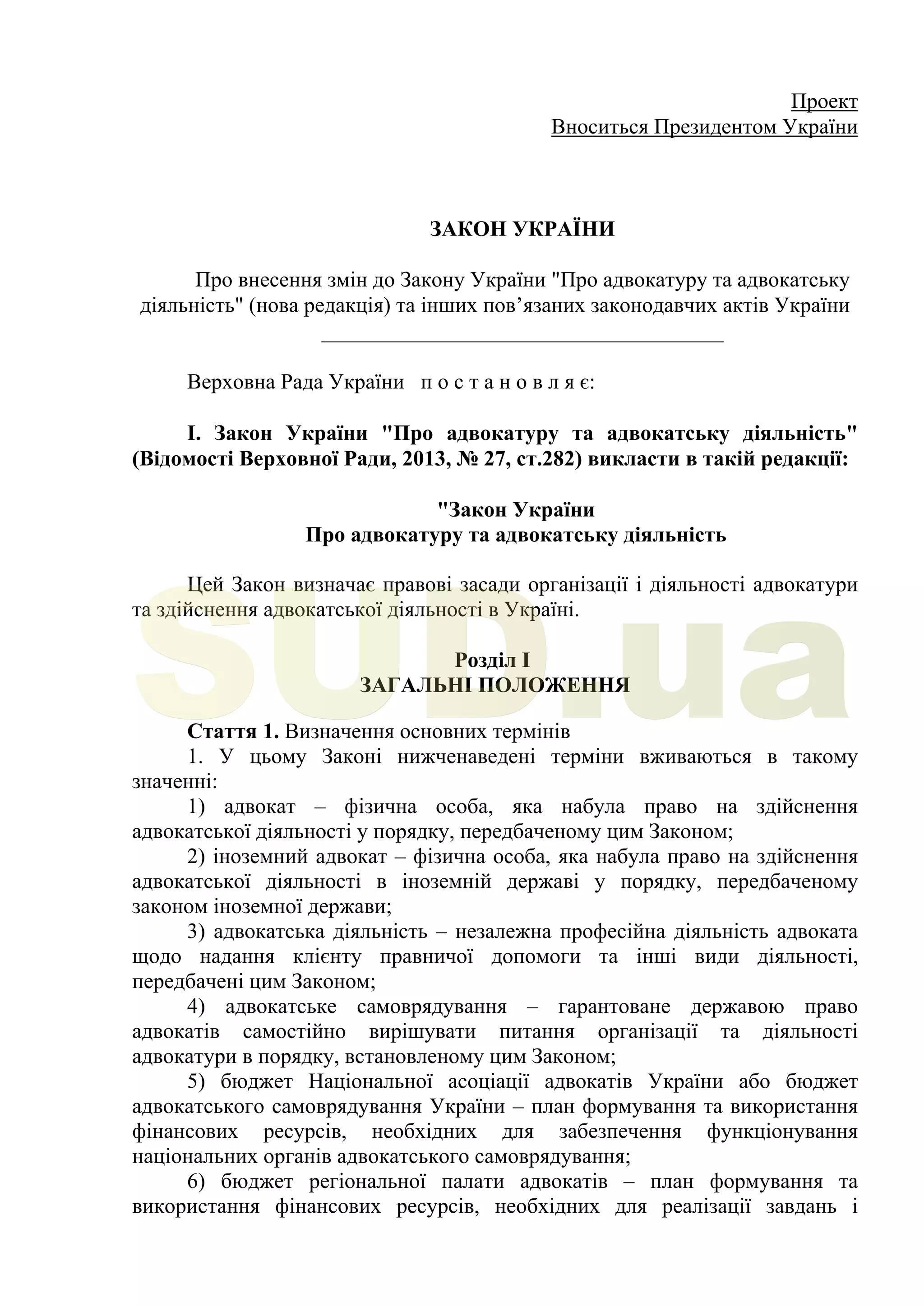 Проект
Вноситься Президентом України
ЗАКОН УКРАЇНИ
Про внесення змін до Закону України "Про адвокатуру та адвокатську
діяльність" (нова редакція) та інших пов’язаних законодавчих актів України
_____________________________________
Верховна Рада України п о с т а н о в л я є:
І. Закон України "Про адвокатуру та адвокатську діяльність"
(Відомості Верховної Ради, 2013, № 27, ст.282) викласти в такій редакції:
"Закон України
Про адвокатуру та адвокатську діяльність
Цей Закон визначає правові засади організації і діяльності адвокатури
та здійснення адвокатської діяльності в Україні.
Розділ I
ЗАГАЛЬНІ ПОЛОЖЕННЯ
Стаття 1. Визначення основних термінів
1. У цьому Законі нижченаведені терміни вживаються в такому
значенні:
1) адвокат – фізична особа, яка набула право на здійснення
адвокатської діяльності у порядку, передбаченому цим Законом;
2) іноземний адвокат – фізична особа, яка набула право на здійснення
адвокатської діяльності в іноземній державі у порядку, передбаченому
законом іноземної держави;
3) адвокатська діяльність – незалежна професійна діяльність адвоката
щодо надання клієнту правничої допомоги та інші види діяльності,
передбачені цим Законом;
4) адвокатське самоврядування – гарантоване державою право
адвокатів самостійно вирішувати питання організації та діяльності
адвокатури в порядку, встановленому цим Законом;
5) бюджет Національної асоціації адвокатів України або бюджет
адвокатського самоврядування України – план формування та використання
фінансових ресурсів, необхідних для забезпечення функціонування
національних органів адвокатського самоврядування;
6) бюджет регіональної палати адвокатів – план формування та
використання фінансових ресурсів, необхідних для реалізації завдань і
SUD.ua
 