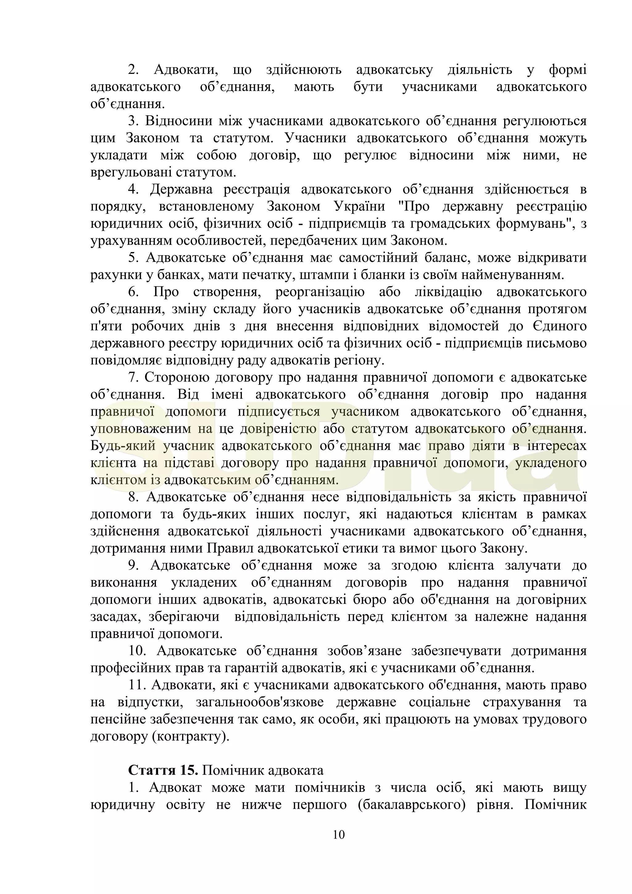 10
2. Адвокати, що здійснюють адвокатську діяльність у формі
адвокатського об’єднання, мають бути учасниками адвокатського
об’єднання.
3. Відносини між учасниками адвокатського об’єднання регулюються
цим Законом та статутом. Учасники адвокатського об’єднання можуть
укладати між собою договір, що регулює відносини між ними, не
врегульовані статутом.
4. Державна реєстрація адвокатського об’єднання здійснюється в
порядку, встановленому Законом України "Про державну реєстрацію
юридичних осіб, фізичних осіб - підприємців та громадських формувань", з
урахуванням особливостей, передбачених цим Законом.
5. Адвокатське об’єднання має самостійний баланс, може відкривати
рахунки у банках, мати печатку, штампи і бланки із своїм найменуванням.
6. Про створення, реорганізацію або ліквідацію адвокатського
об’єднання, зміну складу його учасників адвокатське об’єднання протягом
п'яти робочих днів з дня внесення відповідних відомостей до Єдиного
державного реєстру юридичних осіб та фізичних осіб - підприємців письмово
повідомляє відповідну раду адвокатів регіону.
7. Стороною договору про надання правничої допомоги є адвокатське
об’єднання. Від імені адвокатського об’єднання договір про надання
правничої допомоги підписується учасником адвокатського об’єднання,
уповноваженим на це довіреністю або статутом адвокатського об’єднання.
Будь-який учасник адвокатського об’єднання має право діяти в інтересах
клієнта на підставі договору про надання правничої допомоги, укладеного
клієнтом із адвокатським об’єднанням.
8. Адвокатське об’єднання несе відповідальність за якість правничої
допомоги та будь-яких інших послуг, які надаються клієнтам в рамках
здійснення адвокатської діяльності учасниками адвокатського об’єднання,
дотримання ними Правил адвокатської етики та вимог цього Закону.
9. Адвокатське об’єднання може за згодою клієнта залучати до
виконання укладених об’єднанням договорів про надання правничої
допомоги інших адвокатів, адвокатські бюро або об'єднання на договірних
засадах, зберігаючи відповідальність перед клієнтом за належне надання
правничої допомоги.
10. Адвокатське об’єднання зобов’язане забезпечувати дотримання
професійних прав та гарантій адвокатів, які є учасниками об’єднання.
11. Адвокати, які є учасниками адвокатського об'єднання, мають право
на відпустки, загальнообов'язкове державне соціальне страхування та
пенсійне забезпечення так само, як особи, які працюють на умовах трудового
договору (контракту).
Стаття 15. Помічник адвоката
1. Адвокат може мати помічників з числа осіб, які мають вищу
юридичну освіту не нижче першого (бакалаврського) рівня. Помічник
SUD.ua
 