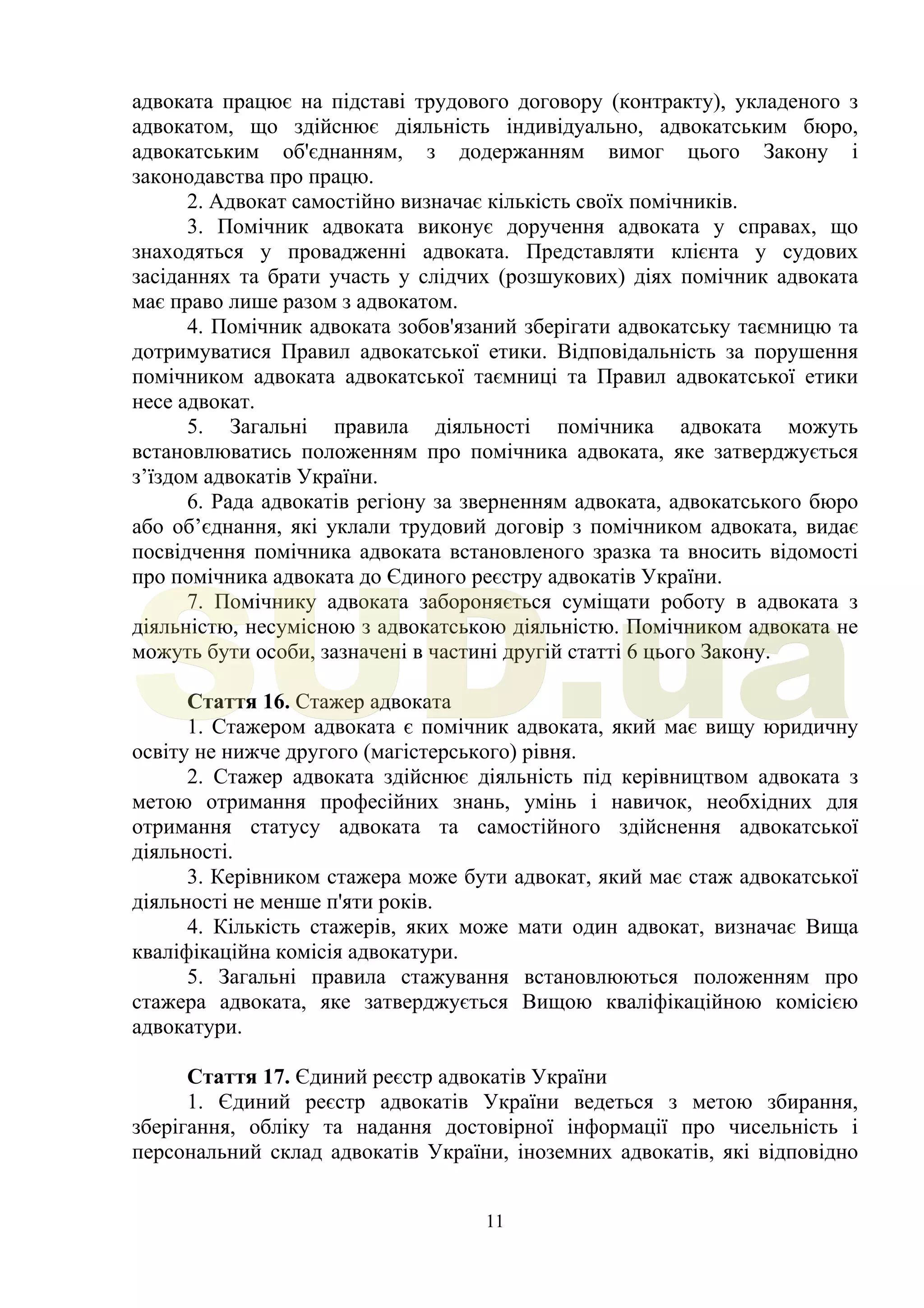 11
адвоката працює на підставі трудового договору (контракту), укладеного з
адвокатом, що здійснює діяльність індивідуально, адвокатським бюро,
адвокатським об'єднанням, з додержанням вимог цього Закону і
законодавства про працю.
2. Адвокат самостійно визначає кількість своїх помічників.
3. Помічник адвоката виконує доручення адвоката у справах, що
знаходяться у провадженні адвоката. Представляти клієнта у судових
засіданнях та брати участь у слідчих (розшукових) діях помічник адвоката
має право лише разом з адвокатом.
4. Помічник адвоката зобов'язаний зберігати адвокатську таємницю та
дотримуватися Правил адвокатської етики. Відповідальність за порушення
помічником адвоката адвокатської таємниці та Правил адвокатської етики
несе адвокат.
5. Загальні правила діяльності помічника адвоката можуть
встановлюватись положенням про помічника адвоката, яке затверджується
з’їздом адвокатів України.
6. Рада адвокатів регіону за зверненням адвоката, адвокатського бюро
або об’єднання, які уклали трудовий договір з помічником адвоката, видає
посвідчення помічника адвоката встановленого зразка та вносить відомості
про помічника адвоката до Єдиного реєстру адвокатів України.
7. Помічнику адвоката забороняється суміщати роботу в адвоката з
діяльністю, несумісною з адвокатською діяльністю. Помічником адвоката не
можуть бути особи, зазначені в частині другій статті 6 цього Закону.
Стаття 16. Стажер адвоката
1. Стажером адвоката є помічник адвоката, який має вищу юридичну
освіту не нижче другого (магістерського) рівня.
2. Стажер адвоката здійснює діяльність під керівництвом адвоката з
метою отримання професійних знань, умінь і навичок, необхідних для
отримання статусу адвоката та самостійного здійснення адвокатської
діяльності.
3. Керівником стажера може бути адвокат, який має стаж адвокатської
діяльності не менше п'яти років.
4. Кількість стажерів, яких може мати один адвокат, визначає Вища
кваліфікаційна комісія адвокатури.
5. Загальні правила стажування встановлюються положенням про
стажера адвоката, яке затверджується Вищою кваліфікаційною комісією
адвокатури.
Стаття 17. Єдиний реєстр адвокатів України
1. Єдиний реєстр адвокатів України ведеться з метою збирання,
зберігання, обліку та надання достовірної інформації про чисельність і
персональний склад адвокатів України, іноземних адвокатів, які відповідно
SUD.ua
 