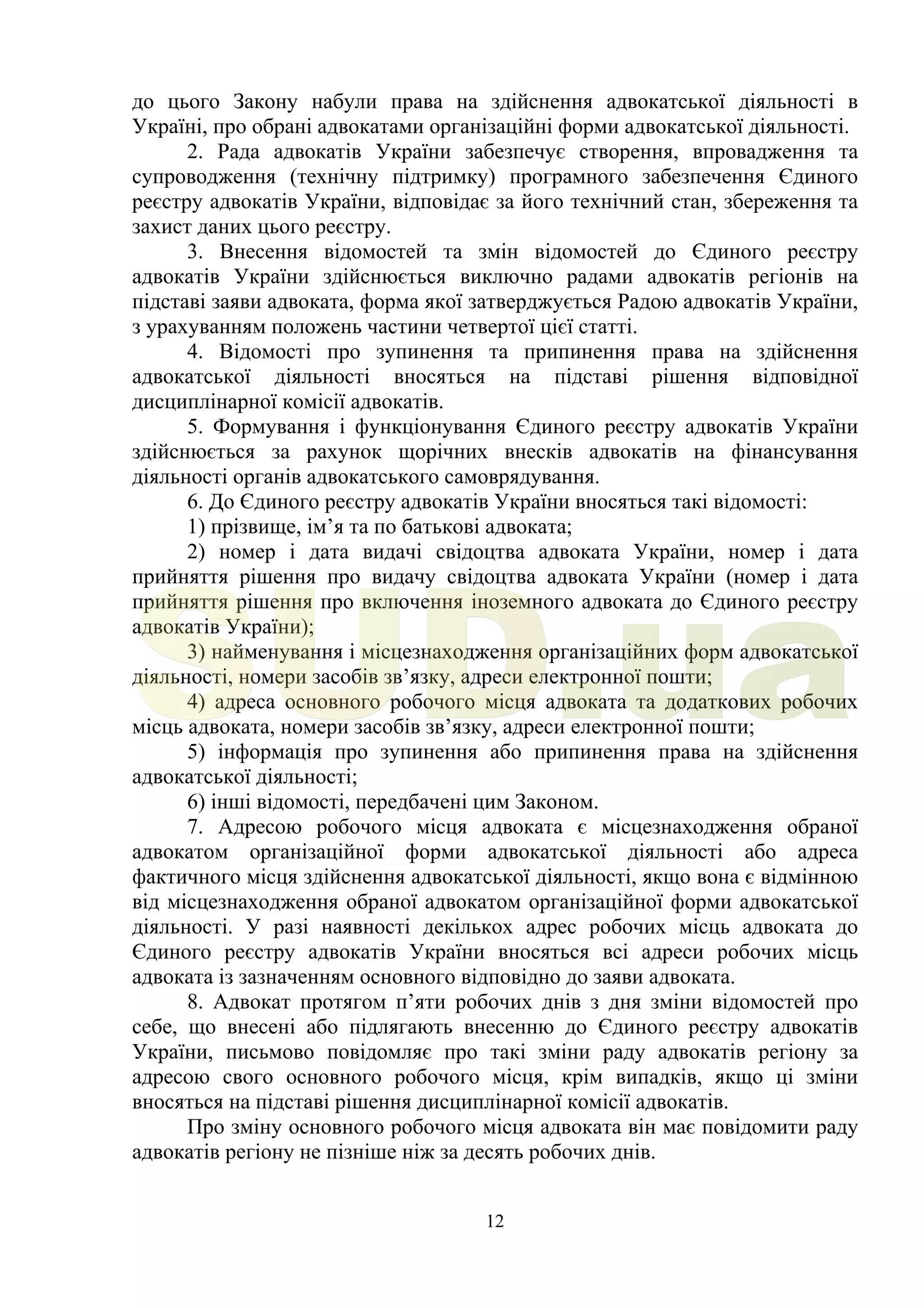 12
до цього Закону набули права на здійснення адвокатської діяльності в
Україні, про обрані адвокатами організаційні форми адвокатської діяльності.
2. Рада адвокатів України забезпечує створення, впровадження та
супроводження (технічну підтримку) програмного забезпечення Єдиного
реєстру адвокатів України, відповідає за його технічний стан, збереження та
захист даних цього реєстру.
3. Внесення відомостей та змін відомостей до Єдиного реєстру
адвокатів України здійснюється виключно радами адвокатів регіонів на
підставі заяви адвоката, форма якої затверджується Радою адвокатів України,
з урахуванням положень частини четвертої цієї статті.
4. Відомості про зупинення та припинення права на здійснення
адвокатської діяльності вносяться на підставі рішення відповідної
дисциплінарної комісії адвокатів.
5. Формування і функціонування Єдиного реєстру адвокатів України
здійснюється за рахунок щорічних внесків адвокатів на фінансування
діяльності органів адвокатського самоврядування.
6. До Єдиного реєстру адвокатів України вносяться такі відомості:
1) прізвище, ім’я та по батькові адвоката;
2) номер і дата видачі свідоцтва адвоката України, номер і дата
прийняття рішення про видачу свідоцтва адвоката України (номер і дата
прийняття рішення про включення іноземного адвоката до Єдиного реєстру
адвокатів України);
3) найменування і місцезнаходження організаційних форм адвокатської
діяльності, номери засобів зв’язку, адреси електронної пошти;
4) адреса основного робочого місця адвоката та додаткових робочих
місць адвоката, номери засобів зв’язку, адреси електронної пошти;
5) інформація про зупинення або припинення права на здійснення
адвокатської діяльності;
6) інші відомості, передбачені цим Законом.
7. Адресою робочого місця адвоката є місцезнаходження обраної
адвокатом організаційної форми адвокатської діяльності або адреса
фактичного місця здійснення адвокатської діяльності, якщо вона є відмінною
від місцезнаходження обраної адвокатом організаційної форми адвокатської
діяльності. У разі наявності декількох адрес робочих місць адвоката до
Єдиного реєстру адвокатів України вносяться всі адреси робочих місць
адвоката із зазначенням основного відповідно до заяви адвоката.
8. Адвокат протягом п’яти робочих днів з дня зміни відомостей про
себе, що внесені або підлягають внесенню до Єдиного реєстру адвокатів
України, письмово повідомляє про такі зміни раду адвокатів регіону за
адресою свого основного робочого місця, крім випадків, якщо ці зміни
вносяться на підставі рішення дисциплінарної комісії адвокатів.
Про зміну основного робочого місця адвоката він має повідомити раду
адвокатів регіону не пізніше ніж за десять робочих днів.
SUD.ua
 