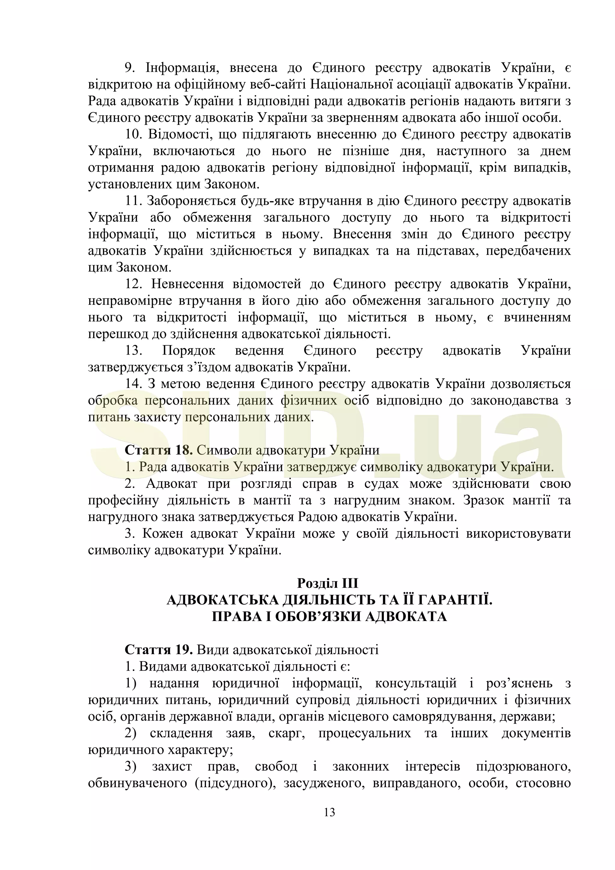 13
9. Інформація, внесена до Єдиного реєстру адвокатів України, є
відкритою на офіційному веб-сайті Національної асоціації адвокатів України.
Рада адвокатів України і відповідні ради адвокатів регіонів надають витяги з
Єдиного реєстру адвокатів України за зверненням адвоката або іншої особи.
10. Відомості, що підлягають внесенню до Єдиного реєстру адвокатів
України, включаються до нього не пізніше дня, наступного за днем
отримання радою адвокатів регіону відповідної інформації, крім випадків,
установлених цим Законом.
11. Забороняється будь-яке втручання в дію Єдиного реєстру адвокатів
України або обмеження загального доступу до нього та відкритості
інформації, що міститься в ньому. Внесення змін до Єдиного реєстру
адвокатів України здійснюється у випадках та на підставах, передбачених
цим Законом.
12. Невнесення відомостей до Єдиного реєстру адвокатів України,
неправомірне втручання в його дію або обмеження загального доступу до
нього та відкритості інформації, що міститься в ньому, є вчиненням
перешкод до здійснення адвокатської діяльності.
13. Порядок ведення Єдиного реєстру адвокатів України
затверджується з’їздом адвокатів України.
14. З метою ведення Єдиного реєстру адвокатів України дозволяється
обробка персональних даних фізичних осіб відповідно до законодавства з
питань захисту персональних даних.
Стаття 18. Символи адвокатури України
1. Рада адвокатів України затверджує символіку адвокатури України.
2. Адвокат при розгляді справ в судах може здійснювати свою
професійну діяльність в мантії та з нагрудним знаком. Зразок мантії та
нагрудного знака затверджується Радою адвокатів України.
3. Кожен адвокат України може у своїй діяльності використовувати
символіку адвокатури України.
Розділ III
АДВОКАТСЬКА ДІЯЛЬНІСТЬ ТА ЇЇ ГАРАНТІЇ.
ПРАВА І ОБОВ’ЯЗКИ АДВОКАТА
Стаття 19. Види адвокатської діяльності
1. Видами адвокатської діяльності є:
1) надання юридичної інформації, консультацій і роз’яснень з
юридичних питань, юридичний супровід діяльності юридичних і фізичних
осіб, органів державної влади, органів місцевого самоврядування, держави;
2) складення заяв, скарг, процесуальних та інших документів
юридичного характеру;
3) захист прав, свобод і законних інтересів підозрюваного,
обвинуваченого (підсудного), засудженого, виправданого, особи, стосовно
SUD.ua
 