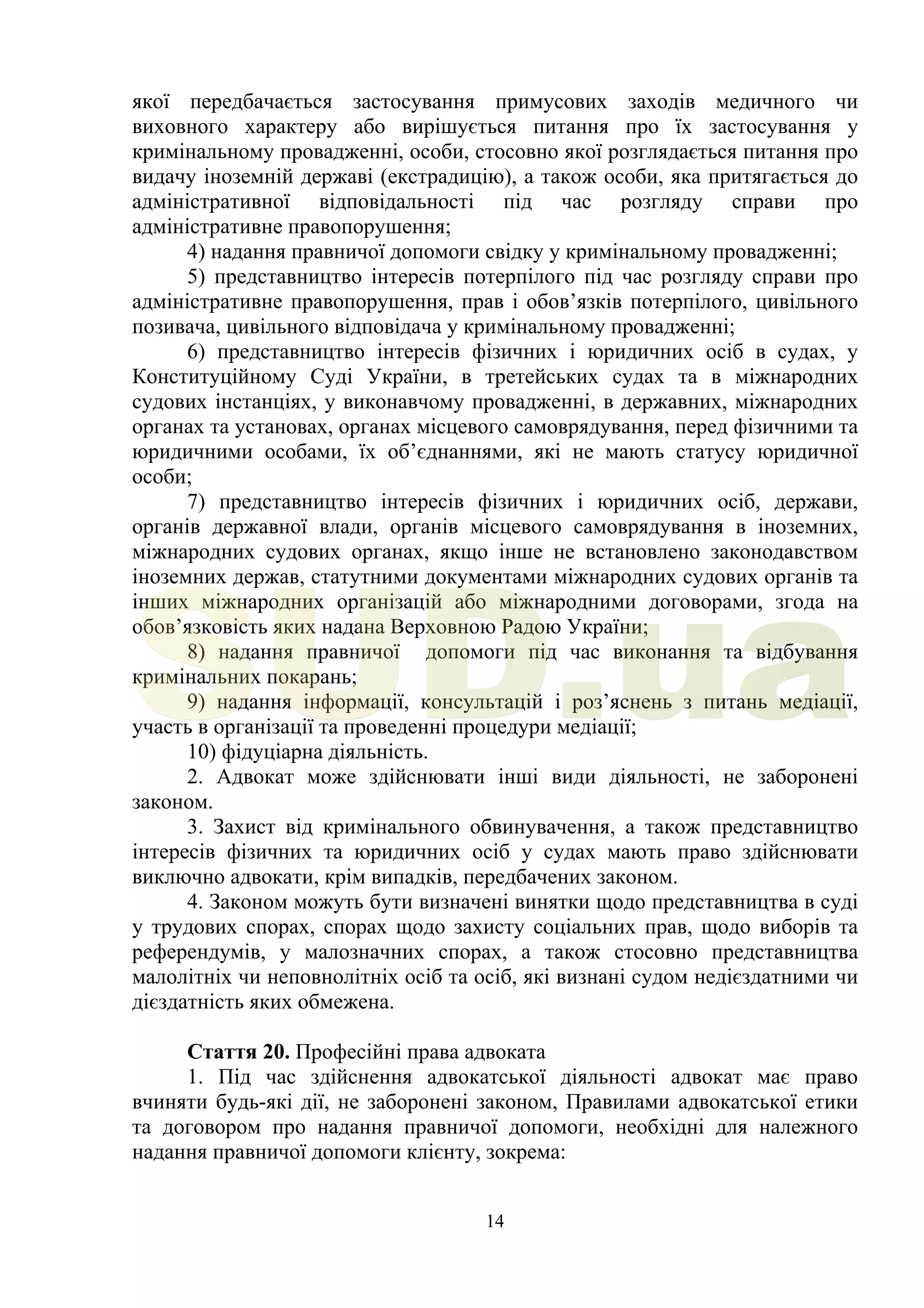 14
якої передбачається застосування примусових заходів медичного чи
виховного характеру або вирішується питання про їх застосування у
кримінальному провадженні, особи, стосовно якої розглядається питання про
видачу іноземній державі (екстрадицію), а також особи, яка притягається до
адміністративної відповідальності під час розгляду справи про
адміністративне правопорушення;
4) надання правничої допомоги свідку у кримінальному провадженні;
5) представництво інтересів потерпілого під час розгляду справи про
адміністративне правопорушення, прав і обов’язків потерпілого, цивільного
позивача, цивільного відповідача у кримінальному провадженні;
6) представництво інтересів фізичних і юридичних осіб в судах, у
Конституційному Суді України, в третейських судах та в міжнародних
судових інстанціях, у виконавчому провадженні, в державних, міжнародних
органах та установах, органах місцевого самоврядування, перед фізичними та
юридичними особами, їх об’єднаннями, які не мають статусу юридичної
особи;
7) представництво інтересів фізичних і юридичних осіб, держави,
органів державної влади, органів місцевого самоврядування в іноземних,
міжнародних судових органах, якщо інше не встановлено законодавством
іноземних держав, статутними документами міжнародних судових органів та
інших міжнародних організацій або міжнародними договорами, згода на
обов’язковість яких надана Верховною Радою України;
8) надання правничої допомоги під час виконання та відбування
кримінальних покарань;
9) надання інформації, консультацій і роз’яснень з питань медіації,
участь в організації та проведенні процедури медіації;
10) фідуціарна діяльність.
2. Адвокат може здійснювати інші види діяльності, не заборонені
законом.
3. Захист від кримінального обвинувачення, а також представництво
інтересів фізичних та юридичних осіб у судах мають право здійснювати
виключно адвокати, крім випадків, передбачених законом.
4. Законом можуть бути визначені винятки щодо представництва в суді
у трудових спорах, спорах щодо захисту соціальних прав, щодо виборів та
референдумів, у малозначних спорах, а також стосовно представництва
малолітніх чи неповнолітніх осіб та осіб, які визнані судом недієздатними чи
дієздатність яких обмежена.
Стаття 20. Професійні права адвоката
1. Під час здійснення адвокатської діяльності адвокат має право
вчиняти будь-які дії, не заборонені законом, Правилами адвокатської етики
та договором про надання правничої допомоги, необхідні для належного
надання правничої допомоги клієнту, зокрема:
SUD.ua
 
