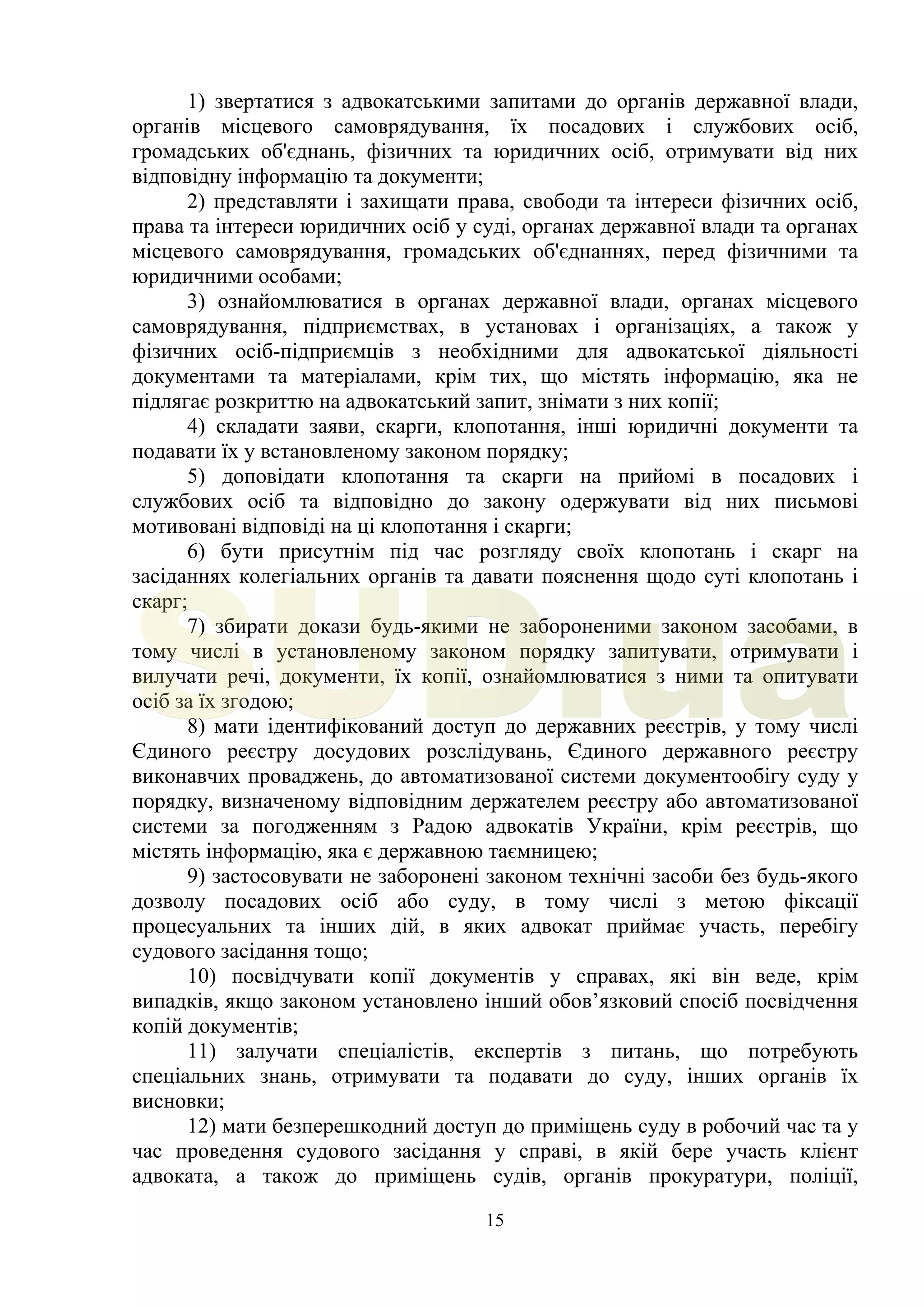 15
1) звертатися з адвокатськими запитами до органів державної влади,
органів місцевого самоврядування, їх посадових і службових осіб,
громадських об'єднань, фізичних та юридичних осіб, отримувати від них
відповідну інформацію та документи;
2) представляти і захищати права, свободи та інтереси фізичних осіб,
права та інтереси юридичних осіб у суді, органах державної влади та органах
місцевого самоврядування, громадських об'єднаннях, перед фізичними та
юридичними особами;
3) ознайомлюватися в органах державної влади, органах місцевого
самоврядування, підприємствах, в установах і організаціях, а також у
фізичних осіб-підприємців з необхідними для адвокатської діяльності
документами та матеріалами, крім тих, що містять інформацію, яка не
підлягає розкриттю на адвокатський запит, знімати з них копії;
4) складати заяви, скарги, клопотання, інші юридичні документи та
подавати їх у встановленому законом порядку;
5) доповідати клопотання та скарги на прийомі в посадових і
службових осіб та відповідно до закону одержувати від них письмові
мотивовані відповіді на ці клопотання і скарги;
6) бути присутнім під час розгляду своїх клопотань і скарг на
засіданнях колегіальних органів та давати пояснення щодо суті клопотань і
скарг;
7) збирати докази будь-якими не забороненими законом засобами, в
тому числі в установленому законом порядку запитувати, отримувати і
вилучати речі, документи, їх копії, ознайомлюватися з ними та опитувати
осіб за їх згодою;
8) мати ідентифікований доступ до державних реєстрів, у тому числі
Єдиного реєстру досудових розслідувань, Єдиного державного реєстру
виконавчих проваджень, до автоматизованої системи документообігу суду у
порядку, визначеному відповідним держателем реєстру або автоматизованої
системи за погодженням з Радою адвокатів України, крім реєстрів, що
містять інформацію, яка є державною таємницею;
9) застосовувати не заборонені законом технічні засоби без будь-якого
дозволу посадових осіб або суду, в тому числі з метою фіксації
процесуальних та інших дій, в яких адвокат приймає участь, перебігу
судового засідання тощо;
10) посвідчувати копії документів у справах, які він веде, крім
випадків, якщо законом установлено інший обов’язковий спосіб посвідчення
копій документів;
11) залучати спеціалістів, експертів з питань, що потребують
спеціальних знань, отримувати та подавати до суду, інших органів їх
висновки;
12) мати безперешкодний доступ до приміщень суду в робочий час та у
час проведення судового засідання у справі, в якій бере участь клієнт
адвоката, а також до приміщень судів, органів прокуратури, поліції,
SUD.ua
 