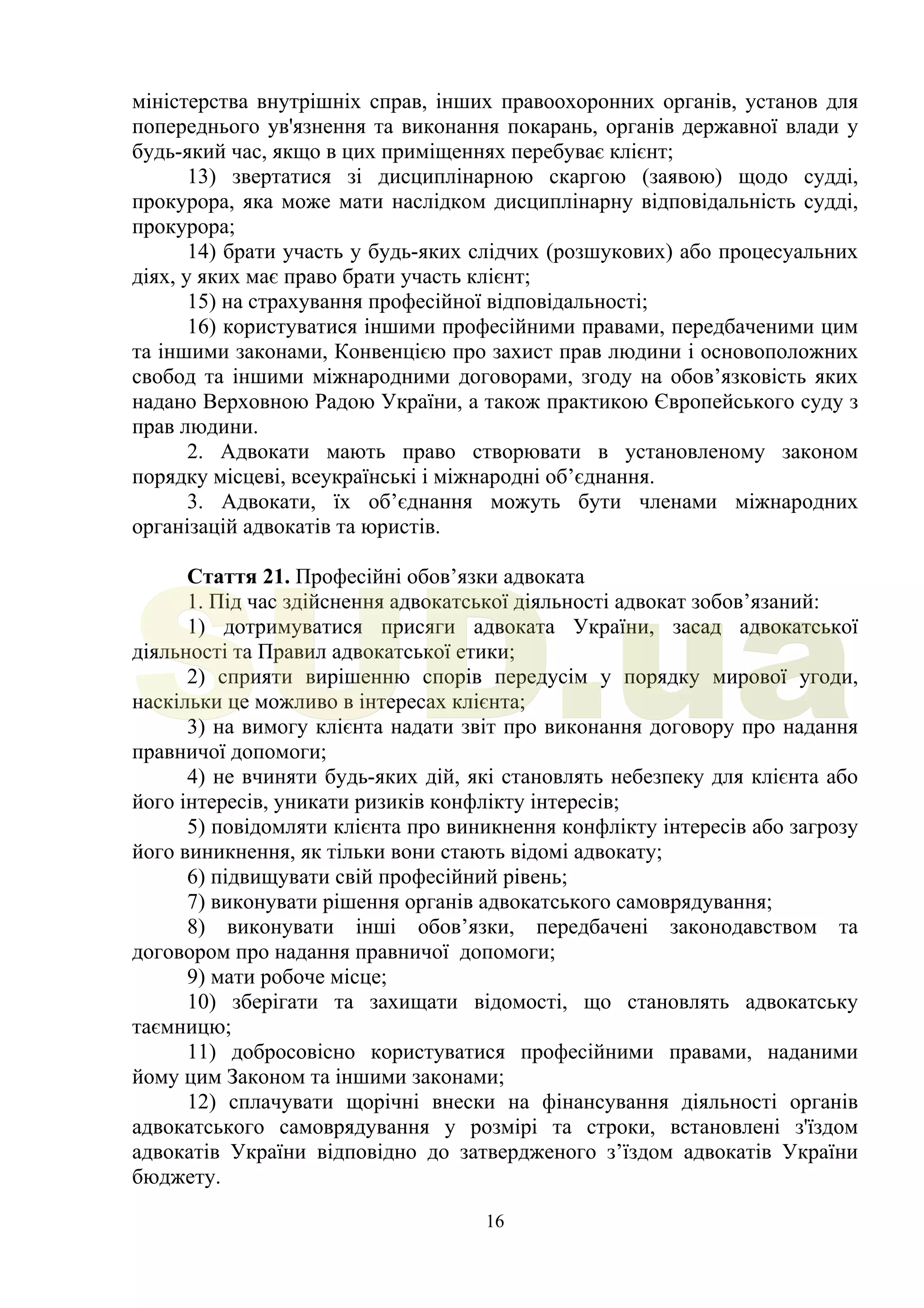 16
міністерства внутрішніх справ, інших правоохоронних органів, установ для
попереднього ув'язнення та виконання покарань, органів державної влади у
будь-який час, якщо в цих приміщеннях перебуває клієнт;
13) звертатися зі дисциплінарною скаргою (заявою) щодо судді,
прокурора, яка може мати наслідком дисциплінарну відповідальність судді,
прокурора;
14) брати участь у будь-яких слідчих (розшукових) або процесуальних
діях, у яких має право брати участь клієнт;
15) на страхування професійної відповідальності;
16) користуватися іншими професійними правами, передбаченими цим
та іншими законами, Конвенцією про захист прав людини і основоположних
свобод та іншими міжнародними договорами, згоду на обов’язковість яких
надано Верховною Радою України, а також практикою Європейського суду з
прав людини.
2. Адвокати мають право створювати в установленому законом
порядку місцеві, всеукраїнські і міжнародні об’єднання.
3. Адвокати, їх об’єднання можуть бути членами міжнародних
організацій адвокатів та юристів.
Стаття 21. Професійні обов’язки адвоката
1. Під час здійснення адвокатської діяльності адвокат зобов’язаний:
1) дотримуватися присяги адвоката України, засад адвокатської
діяльності та Правил адвокатської етики;
2) сприяти вирішенню спорів передусім у порядку мирової угоди,
наскільки це можливо в інтересах клієнта;
3) на вимогу клієнта надати звіт про виконання договору про надання
правничої допомоги;
4) не вчиняти будь-яких дій, які становлять небезпеку для клієнта або
його інтересів, уникати ризиків конфлікту інтересів;
5) повідомляти клієнта про виникнення конфлікту інтересів або загрозу
його виникнення, як тільки вони стають відомі адвокату;
6) підвищувати свій професійний рівень;
7) виконувати рішення органів адвокатського самоврядування;
8) виконувати інші обов’язки, передбачені законодавством та
договором про надання правничої допомоги;
9) мати робоче місце;
10) зберігати та захищати відомості, що становлять адвокатську
таємницю;
11) добросовісно користуватися професійними правами, наданими
йому цим Законом та іншими законами;
12) сплачувати щорічні внески на фінансування діяльності органів
адвокатського самоврядування у розмірі та строки, встановлені з'їздом
адвокатів України відповідно до затвердженого з’їздом адвокатів України
бюджету.
SUD.ua
 