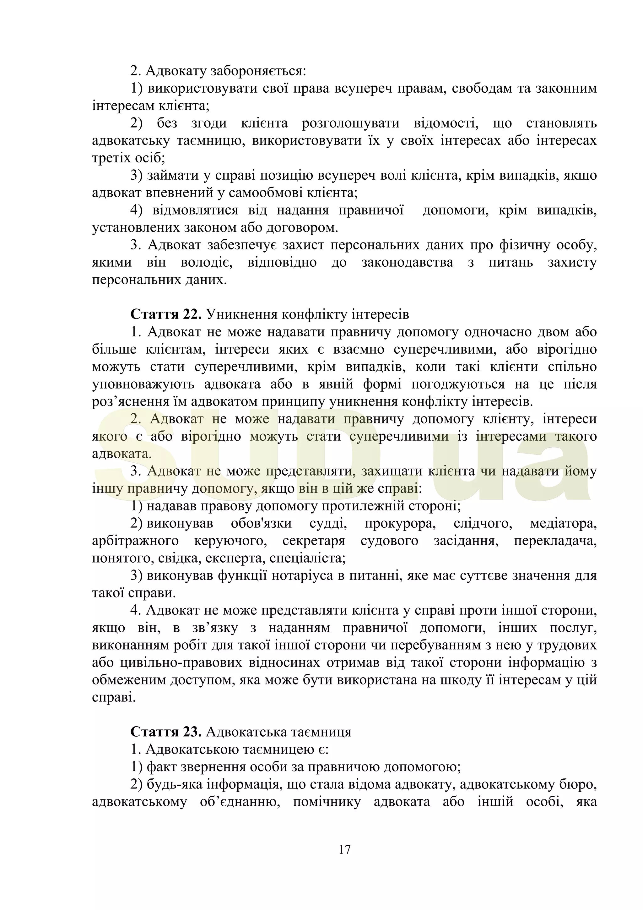 17
2. Адвокату забороняється:
1) використовувати свої права всупереч правам, свободам та законним
інтересам клієнта;
2) без згоди клієнта розголошувати відомості, що становлять
адвокатську таємницю, використовувати їх у своїх інтересах або інтересах
третіх осіб;
3) займати у справі позицію всупереч волі клієнта, крім випадків, якщо
адвокат впевнений у самообмові клієнта;
4) відмовлятися від надання правничої допомоги, крім випадків,
установлених законом або договором.
3. Адвокат забезпечує захист персональних даних про фізичну особу,
якими він володіє, відповідно до законодавства з питань захисту
персональних даних.
Стаття 22. Уникнення конфлікту інтересів
1. Адвокат не може надавати правничу допомогу одночасно двом або
більше клієнтам, інтереси яких є взаємно суперечливими, або вірогідно
можуть стати суперечливими, крім випадків, коли такі клієнти спільно
уповноважують адвоката або в явній формі погоджуються на це після
роз’яснення їм адвокатом принципу уникнення конфлікту інтересів.
2. Адвокат не може надавати правничу допомогу клієнту, інтереси
якого є або вірогідно можуть стати суперечливими із інтересами такого
адвоката.
3. Адвокат не може представляти, захищати клієнта чи надавати йому
іншу правничу допомогу, якщо він в цій же справі:
1) надавав правову допомогу протилежній стороні;
2) виконував обов'язки судді, прокурора, слідчого, медіатора,
арбітражного керуючого, секретаря судового засідання, перекладача,
понятого, свідка, експерта, спеціаліста;
3) виконував функції нотаріуса в питанні, яке має суттєве значення для
такої справи.
4. Адвокат не може представляти клієнта у справі проти іншої сторони,
якщо він, в зв’язку з наданням правничої допомоги, інших послуг,
виконанням робіт для такої іншої сторони чи перебуванням з нею у трудових
або цивільно-правових відносинах отримав від такої сторони інформацію з
обмеженим доступом, яка може бути використана на шкоду її інтересам у цій
справі.
Стаття 23. Адвокатська таємниця
1. Адвокатською таємницею є:
1) факт звернення особи за правничою допомогою;
2) будь-яка інформація, що стала відома адвокату, адвокатському бюро,
адвокатському об’єднанню, помічнику адвоката або іншій особі, яка
SUD.ua
 