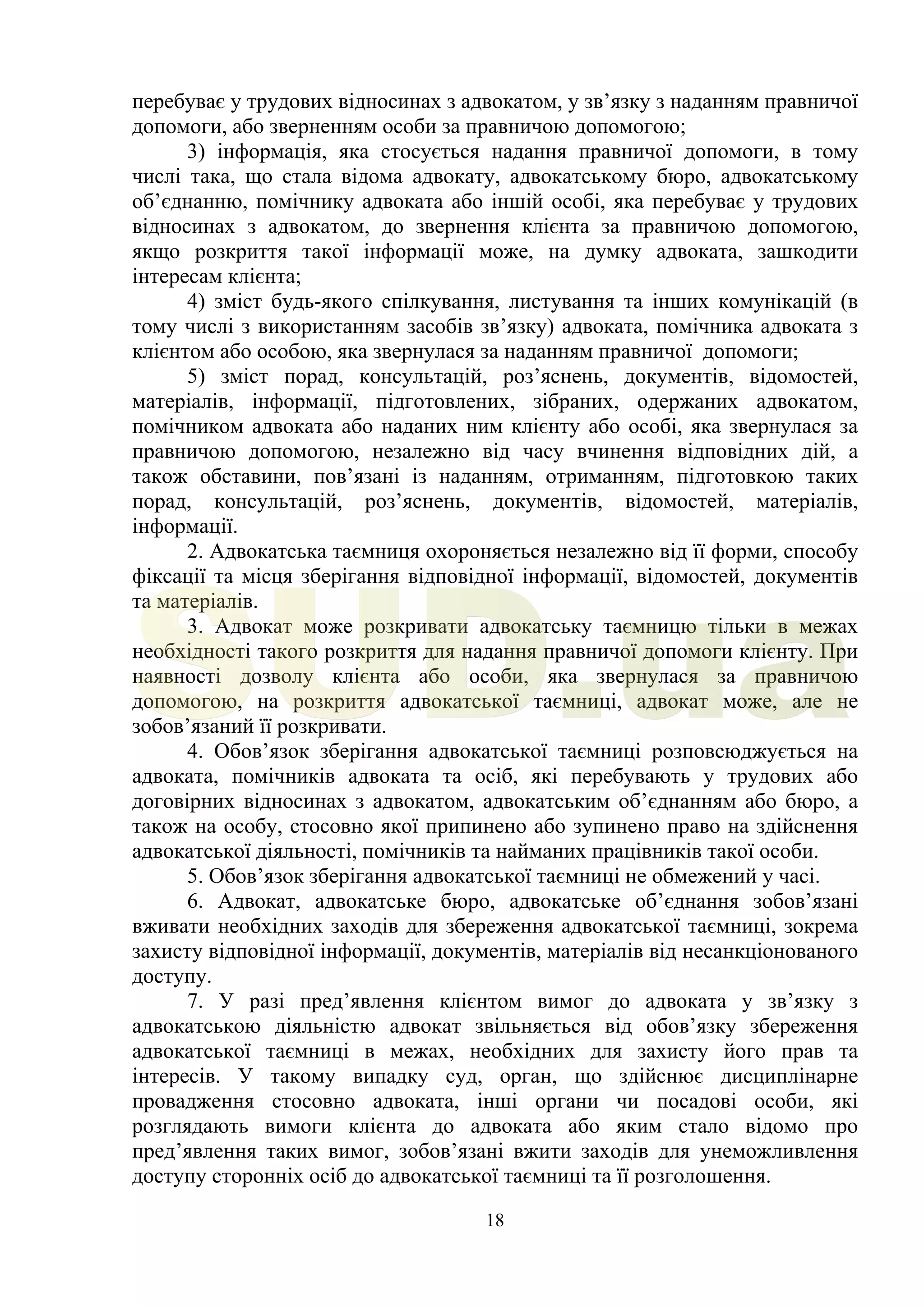 18
перебуває у трудових відносинах з адвокатом, у зв’язку з наданням правничої
допомоги, або зверненням особи за правничою допомогою;
3) інформація, яка стосується надання правничої допомоги, в тому
числі така, що стала відома адвокату, адвокатському бюро, адвокатському
об’єднанню, помічнику адвоката або іншій особі, яка перебуває у трудових
відносинах з адвокатом, до звернення клієнта за правничою допомогою,
якщо розкриття такої інформації може, на думку адвоката, зашкодити
інтересам клієнта;
4) зміст будь-якого спілкування, листування та інших комунікацій (в
тому числі з використанням засобів зв’язку) адвоката, помічника адвоката з
клієнтом або особою, яка звернулася за наданням правничої допомоги;
5) зміст порад, консультацій, роз’яснень, документів, відомостей,
матеріалів, інформації, підготовлених, зібраних, одержаних адвокатом,
помічником адвоката або наданих ним клієнту або особі, яка звернулася за
правничою допомогою, незалежно від часу вчинення відповідних дій, а
також обставини, пов’язані із наданням, отриманням, підготовкою таких
порад, консультацій, роз’яснень, документів, відомостей, матеріалів,
інформації.
2. Адвокатська таємниця охороняється незалежно від її форми, способу
фіксації та місця зберігання відповідної інформації, відомостей, документів
та матеріалів.
3. Адвокат може розкривати адвокатську таємницю тільки в межах
необхідності такого розкриття для надання правничої допомоги клієнту. При
наявності дозволу клієнта або особи, яка звернулася за правничою
допомогою, на розкриття адвокатської таємниці, адвокат може, але не
зобов’язаний її розкривати.
4. Обов’язок зберігання адвокатської таємниці розповсюджується на
адвоката, помічників адвоката та осіб, які перебувають у трудових або
договірних відносинах з адвокатом, адвокатським об’єднанням або бюро, а
також на особу, стосовно якої припинено або зупинено право на здійснення
адвокатської діяльності, помічників та найманих працівників такої особи.
5. Обов’язок зберігання адвокатської таємниці не обмежений у часі.
6. Адвокат, адвокатське бюро, адвокатське об’єднання зобов’язані
вживати необхідних заходів для збереження адвокатської таємниці, зокрема
захисту відповідної інформації, документів, матеріалів від несанкціонованого
доступу.
7. У разі пред’явлення клієнтом вимог до адвоката у зв’язку з
адвокатською діяльністю адвокат звільняється від обов’язку збереження
адвокатської таємниці в межах, необхідних для захисту його прав та
інтересів. У такому випадку суд, орган, що здійснює дисциплінарне
провадження стосовно адвоката, інші органи чи посадові особи, які
розглядають вимоги клієнта до адвоката або яким стало відомо про
пред’явлення таких вимог, зобов’язані вжити заходів для унеможливлення
доступу сторонніх осіб до адвокатської таємниці та її розголошення.
SUD.ua
 
