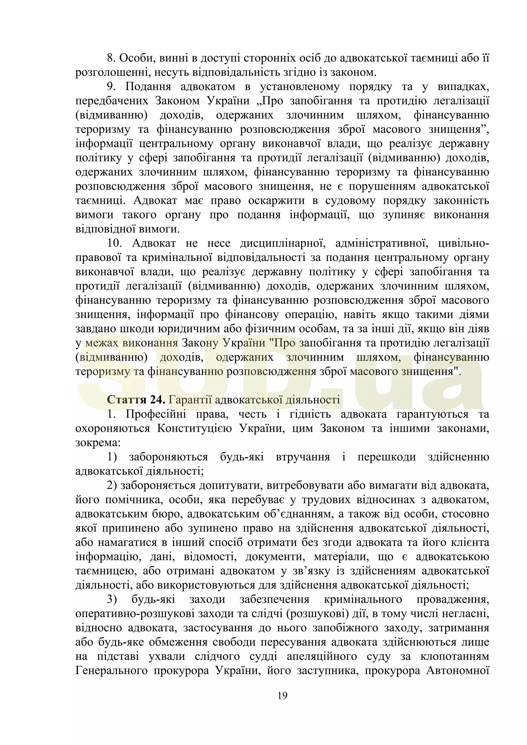 19
8. Особи, винні в доступі сторонніх осіб до адвокатської таємниці або її
розголошенні, несуть відповідальність згідно із законом.
9. Подання адвокатом в установленому порядку та у випадках,
передбачених Законом України „Про запобігання та протидію легалізації
(відмиванню) доходів, одержаних злочинним шляхом, фінансуванню
тероризму та фінансуванню розповсюдження зброї масового знищення”,
інформації центральному органу виконавчої влади, що реалізує державну
політику у сфері запобігання та протидії легалізації (відмиванню) доходів,
одержаних злочинним шляхом, фінансуванню тероризму та фінансуванню
розповсюдження зброї масового знищення, не є порушенням адвокатської
таємниці. Адвокат має право оскаржити в судовому порядку законність
вимоги такого органу про подання інформації, що зупиняє виконання
відповідної вимоги.
10. Адвокат не несе дисциплінарної, адміністративної, цивільно-
правової та кримінальної відповідальності за подання центральному органу
виконавчої влади, що реалізує державну політику у сфері запобігання та
протидії легалізації (відмиванню) доходів, одержаних злочинним шляхом,
фінансуванню тероризму та фінансуванню розповсюдження зброї масового
знищення, інформації про фінансову операцію, навіть якщо такими діями
завдано шкоди юридичним або фізичним особам, та за інші дії, якщо він діяв
у межах виконання Закону України "Про запобігання та протидію легалізації
(відмиванню) доходів, одержаних злочинним шляхом, фінансуванню
тероризму та фінансуванню розповсюдження зброї масового знищення".
Стаття 24. Гарантії адвокатської діяльності
1. Професійні права, честь і гідність адвоката гарантуються та
охороняються Конституцією України, цим Законом та іншими законами,
зокрема:
1) забороняються будь-які втручання і перешкоди здійсненню
адвокатської діяльності;
2) забороняється допитувати, витребовувати або вимагати від адвоката,
його помічника, особи, яка перебуває у трудових відносинах з адвокатом,
адвокатським бюро, адвокатським об’єднанням, а також від особи, стосовно
якої припинено або зупинено право на здійснення адвокатської діяльності,
або намагатися в інший спосіб отримати без згоди адвоката та його клієнта
інформацію, дані, відомості, документи, матеріали, що є адвокатською
таємницею, або отримані адвокатом у зв’язку із здійсненням адвокатської
діяльності, або використовуються для здійснення адвокатської діяльності;
3) будь-які заходи забезпечення кримінального провадження,
оперативно-розшукові заходи та слідчі (розшукові) дії, в тому числі негласні,
відносно адвоката, застосування до нього запобіжного заходу, затримання
або будь-яке обмеження свободи пересування адвоката здійснюються лише
на підставі ухвали слідчого судді апеляційного суду за клопотанням
Генерального прокурора України, його заступника, прокурора Автономної
SUD.ua
 