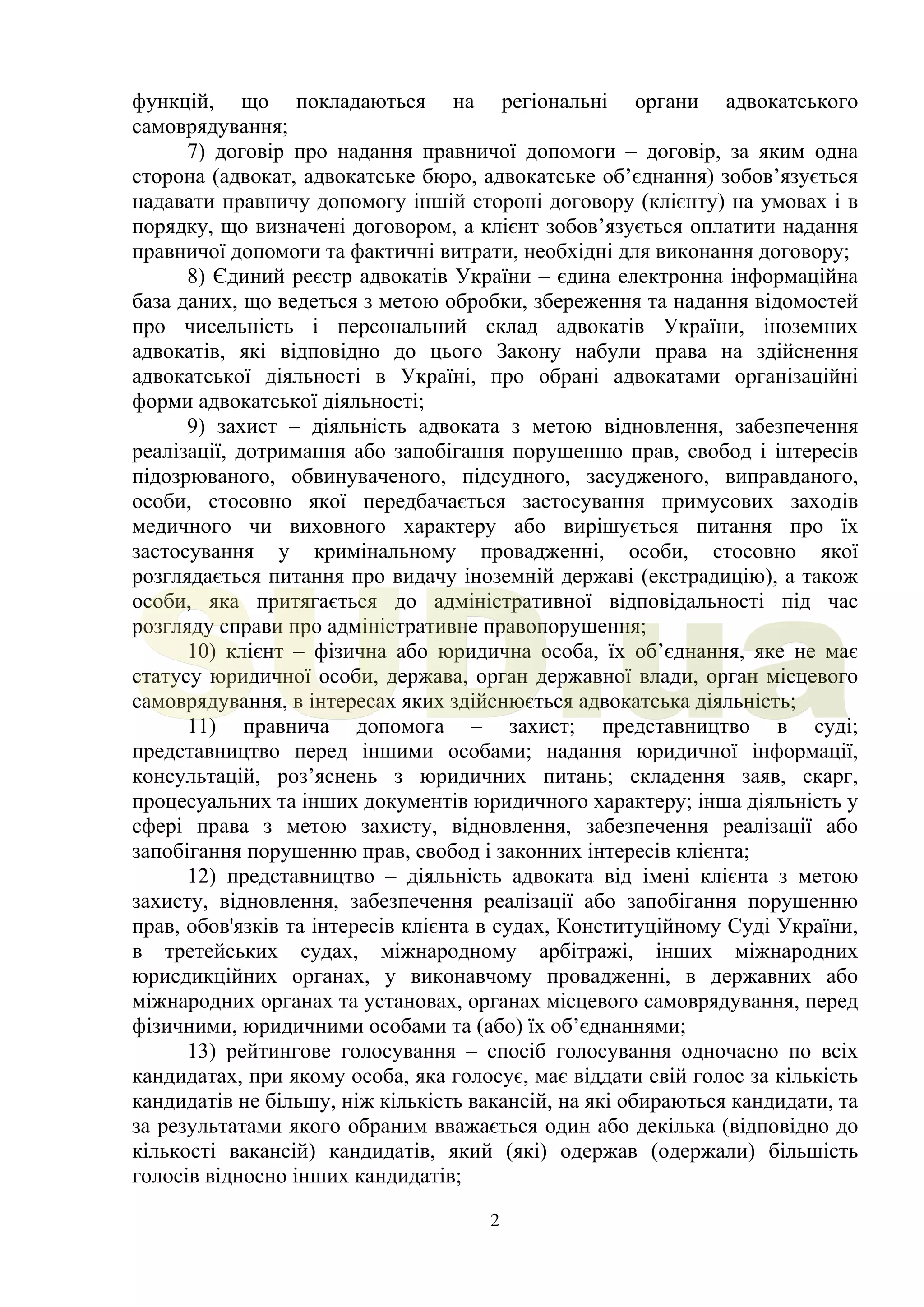 2
функцій, що покладаються на регіональні органи адвокатського
самоврядування;
7) договір про надання правничої допомоги – договір, за яким одна
сторона (адвокат, адвокатське бюро, адвокатське об’єднання) зобов’язується
надавати правничу допомогу іншій стороні договору (клієнту) на умовах і в
порядку, що визначені договором, а клієнт зобов’язується оплатити надання
правничої допомоги та фактичні витрати, необхідні для виконання договору;
8) Єдиний реєстр адвокатів України – єдина електронна інформаційна
база даних, що ведеться з метою обробки, збереження та надання відомостей
про чисельність і персональний склад адвокатів України, іноземних
адвокатів, які відповідно до цього Закону набули права на здійснення
адвокатської діяльності в Україні, про обрані адвокатами організаційні
форми адвокатської діяльності;
9) захист – діяльність адвоката з метою відновлення, забезпечення
реалізації, дотримання або запобігання порушенню прав, свобод і інтересів
підозрюваного, обвинуваченого, підсудного, засудженого, виправданого,
особи, стосовно якої передбачається застосування примусових заходів
медичного чи виховного характеру або вирішується питання про їх
застосування у кримінальному провадженні, особи, стосовно якої
розглядається питання про видачу іноземній державі (екстрадицію), а також
особи, яка притягається до адміністративної відповідальності під час
розгляду справи про адміністративне правопорушення;
10) клієнт – фізична або юридична особа, їх об’єднання, яке не має
статусу юридичної особи, держава, орган державної влади, орган місцевого
самоврядування, в інтересах яких здійснюється адвокатська діяльність;
11) правнича допомога – захист; представництво в суді;
представництво перед іншими особами; надання юридичної інформації,
консультацій, роз’яснень з юридичних питань; складення заяв, скарг,
процесуальних та інших документів юридичного характеру; інша діяльність у
сфері права з метою захисту, відновлення, забезпечення реалізації або
запобігання порушенню прав, свобод і законних інтересів клієнта;
12) представництво – діяльність адвоката від імені клієнта з метою
захисту, відновлення, забезпечення реалізації або запобігання порушенню
прав, обов'язків та інтересів клієнта в судах, Конституційному Суді України,
в третейських судах, міжнародному арбітражі, інших міжнародних
юрисдикційних органах, у виконавчому провадженні, в державних або
міжнародних органах та установах, органах місцевого самоврядування, перед
фізичними, юридичними особами та (або) їх об’єднаннями;
13) рейтингове голосування – спосіб голосування одночасно по всіх
кандидатах, при якому особа, яка голосує, має віддати свій голос за кількість
кандидатів не більшу, ніж кількість вакансій, на які обираються кандидати, та
за результатами якого обраним вважається один або декілька (відповідно до
кількості вакансій) кандидатів, який (які) одержав (одержали) більшість
голосів відносно інших кандидатів;
SUD.ua
 