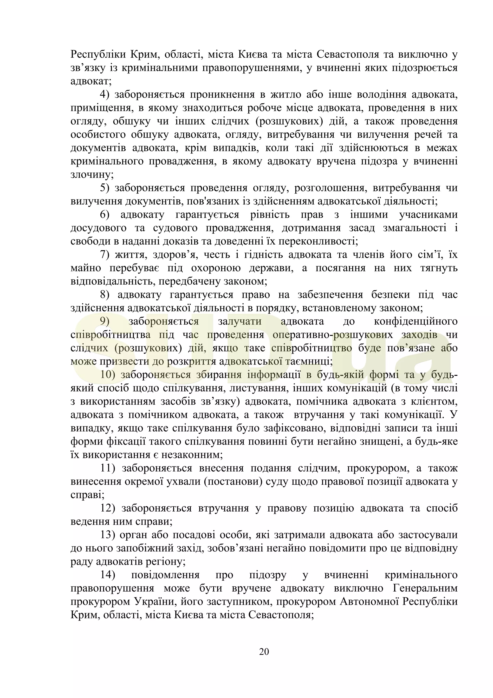 20
Республіки Крим, області, міста Києва та міста Севастополя та виключно у
зв’язку із кримінальними правопорушеннями, у вчиненні яких підозрюється
адвокат;
4) забороняється проникнення в житло або інше володіння адвоката,
приміщення, в якому знаходиться робоче місце адвоката, проведення в них
огляду, обшуку чи інших слідчих (розшукових) дій, а також проведення
особистого обшуку адвоката, огляду, витребування чи вилучення речей та
документів адвоката, крім випадків, коли такі дії здійснюються в межах
кримінального провадження, в якому адвокату вручена підозра у вчиненні
злочину;
5) забороняється проведення огляду, розголошення, витребування чи
вилучення документів, пов'язаних із здійсненням адвокатської діяльності;
6) адвокату гарантується рівність прав з іншими учасниками
досудового та судового провадження, дотримання засад змагальності і
свободи в наданні доказів та доведенні їх переконливості;
7) життя, здоров’я, честь і гідність адвоката та членів його сім’ї, їх
майно перебуває під охороною держави, а посягання на них тягнуть
відповідальність, передбачену законом;
8) адвокату гарантується право на забезпечення безпеки під час
здійснення адвокатської діяльності в порядку, встановленому законом;
9) забороняється залучати адвоката до конфіденційного
співробітництва під час проведення оперативно-розшукових заходів чи
слідчих (розшукових) дій, якщо таке співробітництво буде пов’язане або
може призвести до розкриття адвокатської таємниці;
10) забороняється збирання інформації в будь-якій формі та у будь-
який спосіб щодо спілкування, листування, інших комунікацій (в тому числі
з використанням засобів зв’язку) адвоката, помічника адвоката з клієнтом,
адвоката з помічником адвоката, а також втручання у такі комунікації. У
випадку, якщо таке спілкування було зафіксовано, відповідні записи та інші
форми фіксації такого спілкування повинні бути негайно знищені, а будь-яке
їх використання є незаконним;
11) забороняється внесення подання слідчим, прокурором, а також
винесення окремої ухвали (постанови) суду щодо правової позиції адвоката у
справі;
12) забороняється втручання у правову позицію адвоката та спосіб
ведення ним справи;
13) орган або посадові особи, які затримали адвоката або застосували
до нього запобіжний захід, зобов’язані негайно повідомити про це відповідну
раду адвокатів регіону;
14) повідомлення про підозру у вчиненні кримінального
правопорушення може бути вручене адвокату виключно Генеральним
прокурором України, його заступником, прокурором Автономної Республіки
Крим, області, міста Києва та міста Севастополя;
SUD.ua
 