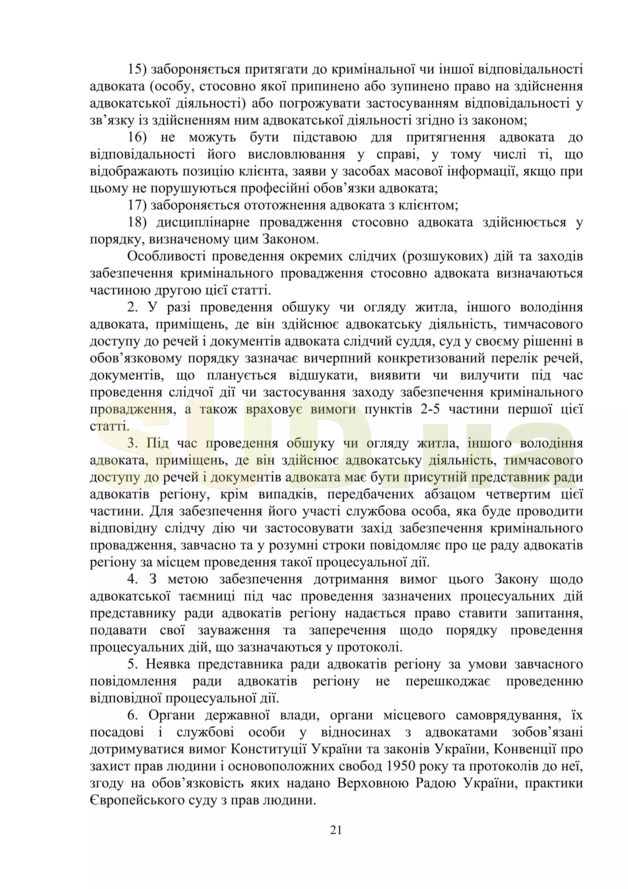 21
15) забороняється притягати до кримінальної чи іншої відповідальності
адвоката (особу, стосовно якої припинено або зупинено право на здійснення
адвокатської діяльності) або погрожувати застосуванням відповідальності у
зв’язку із здійсненням ним адвокатської діяльності згідно із законом;
16) не можуть бути підставою для притягнення адвоката до
відповідальності його висловлювання у справі, у тому числі ті, що
відображають позицію клієнта, заяви у засобах масової інформації, якщо при
цьому не порушуються професійні обов’язки адвоката;
17) забороняється ототожнення адвоката з клієнтом;
18) дисциплінарне провадження стосовно адвоката здійснюється у
порядку, визначеному цим Законом.
Особливості проведення окремих слідчих (розшукових) дій та заходів
забезпечення кримінального провадження стосовно адвоката визначаються
частиною другою цієї статті.
2. У разі проведення обшуку чи огляду житла, іншого володіння
адвоката, приміщень, де він здійснює адвокатську діяльність, тимчасового
доступу до речей і документів адвоката слідчий суддя, суд у своєму рішенні в
обов’язковому порядку зазначає вичерпний конкретизований перелік речей,
документів, що планується відшукати, виявити чи вилучити під час
проведення слідчої дії чи застосування заходу забезпечення кримінального
провадження, а також враховує вимоги пунктів 2-5 частини першої цієї
статті.
3. Під час проведення обшуку чи огляду житла, іншого володіння
адвоката, приміщень, де він здійснює адвокатську діяльність, тимчасового
доступу до речей і документів адвоката має бути присутній представник ради
адвокатів регіону, крім випадків, передбачених абзацом четвертим цієї
частини. Для забезпечення його участі службова особа, яка буде проводити
відповідну слідчу дію чи застосовувати захід забезпечення кримінального
провадження, завчасно та у розумні строки повідомляє про це раду адвокатів
регіону за місцем проведення такої процесуальної дії.
4. З метою забезпечення дотримання вимог цього Закону щодо
адвокатської таємниці під час проведення зазначених процесуальних дій
представнику ради адвокатів регіону надається право ставити запитання,
подавати свої зауваження та заперечення щодо порядку проведення
процесуальних дій, що зазначаються у протоколі.
5. Неявка представника ради адвокатів регіону за умови завчасного
повідомлення ради адвокатів регіону не перешкоджає проведенню
відповідної процесуальної дії.
6. Органи державної влади, органи місцевого самоврядування, їх
посадові і службові особи у відносинах з адвокатами зобов’язані
дотримуватися вимог Конституції України та законів України, Конвенції про
захист прав людини і основоположних свобод 1950 року та протоколів до неї,
згоду на обов’язковість яких надано Верховною Радою України, практики
Європейського суду з прав людини.
SUD.ua
 