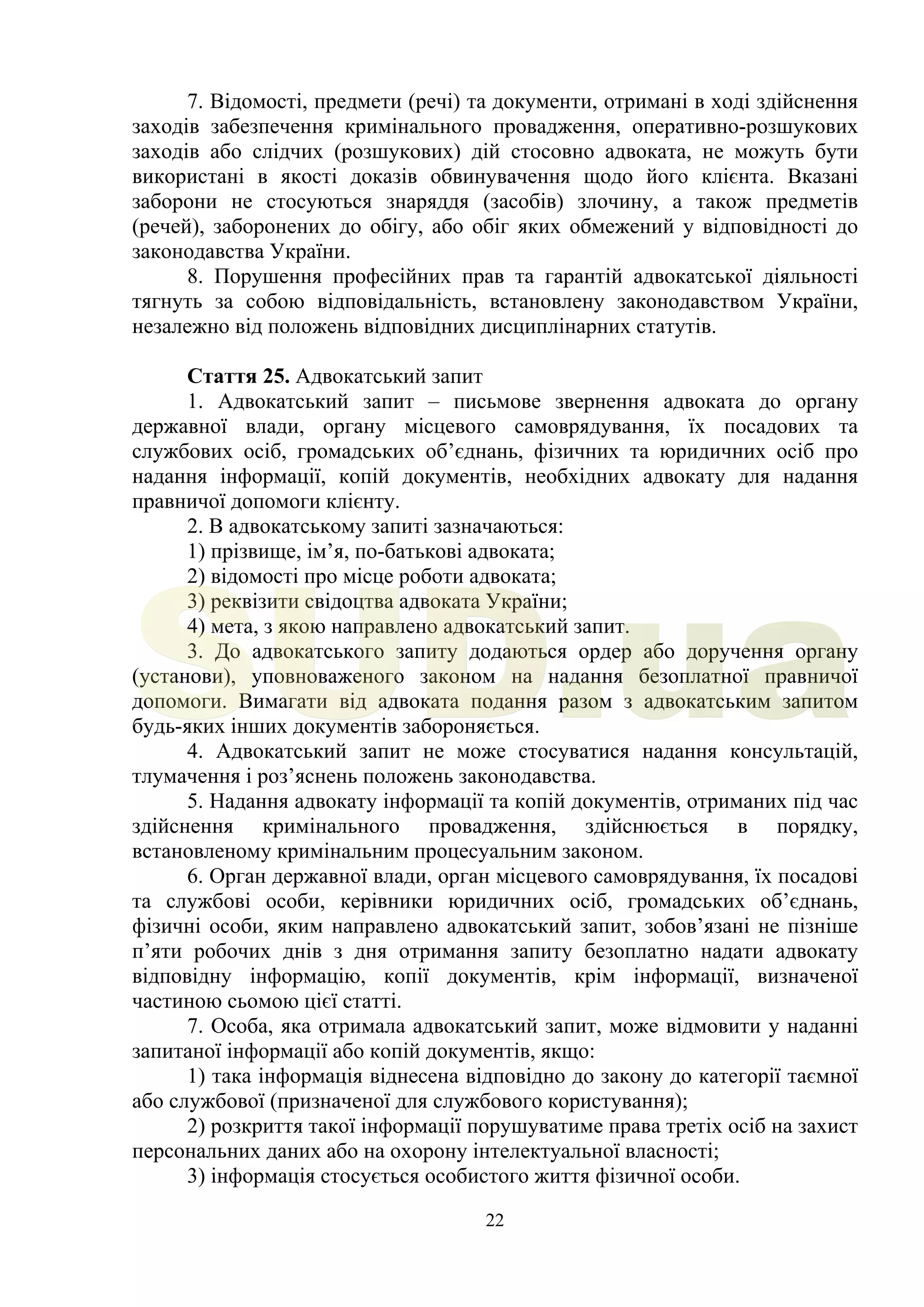 22
7. Відомості, предмети (речі) та документи, отримані в ході здійснення
заходів забезпечення кримінального провадження, оперативно-розшукових
заходів або слідчих (розшукових) дій стосовно адвоката, не можуть бути
використані в якості доказів обвинувачення щодо його клієнта. Вказані
заборони не стосуються знаряддя (засобів) злочину, а також предметів
(речей), заборонених до обігу, або обіг яких обмежений у відповідності до
законодавства України.
8. Порушення професійних прав та гарантій адвокатської діяльності
тягнуть за собою відповідальність, встановлену законодавством України,
незалежно від положень відповідних дисциплінарних статутів.
Стаття 25. Адвокатський запит
1. Адвокатський запит – письмове звернення адвоката до органу
державної влади, органу місцевого самоврядування, їх посадових та
службових осіб, громадських об’єднань, фізичних та юридичних осіб про
надання інформації, копій документів, необхідних адвокату для надання
правничої допомоги клієнту.
2. В адвокатському запиті зазначаються:
1) прізвище, ім’я, по-батькові адвоката;
2) відомості про місце роботи адвоката;
3) реквізити свідоцтва адвоката України;
4) мета, з якою направлено адвокатський запит.
3. До адвокатського запиту додаються ордер або доручення органу
(установи), уповноваженого законом на надання безоплатної правничої
допомоги. Вимагати від адвоката подання разом з адвокатським запитом
будь-яких інших документів забороняється.
4. Адвокатський запит не може стосуватися надання консультацій,
тлумачення і роз’яснень положень законодавства.
5. Надання адвокату інформації та копій документів, отриманих під час
здійснення кримінального провадження, здійснюється в порядку,
встановленому кримінальним процесуальним законом.
6. Орган державної влади, орган місцевого самоврядування, їх посадові
та службові особи, керівники юридичних осіб, громадських об’єднань,
фізичні особи, яким направлено адвокатський запит, зобов’язані не пізніше
п’яти робочих днів з дня отримання запиту безоплатно надати адвокату
відповідну інформацію, копії документів, крім інформації, визначеної
частиною сьомою цієї статті.
7. Особа, яка отримала адвокатський запит, може відмовити у наданні
запитаної інформації або копій документів, якщо:
1) така інформація віднесена відповідно до закону до категорії таємної
або службової (призначеної для службового користування);
2) розкриття такої інформації порушуватиме права третіх осіб на захист
персональних даних або на охорону інтелектуальної власності;
3) інформація стосується особистого життя фізичної особи.
SUD.ua
 