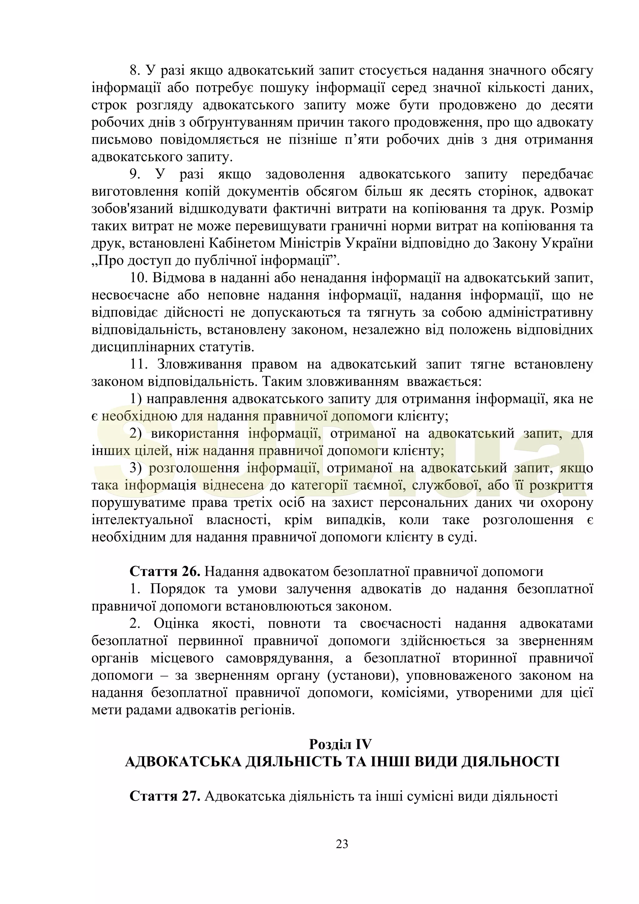 23
8. У разі якщо адвокатський запит стосується надання значного обсягу
інформації або потребує пошуку інформації серед значної кількості даних,
строк розгляду адвокатського запиту може бути продовжено до десяти
робочих днів з обґрунтуванням причин такого продовження, про що адвокату
письмово повідомляється не пізніше п’яти робочих днів з дня отримання
адвокатського запиту.
9. У разі якщо задоволення адвокатського запиту передбачає
виготовлення копій документів обсягом більш як десять сторінок, адвокат
зобов'язаний відшкодувати фактичні витрати на копіювання та друк. Розмір
таких витрат не може перевищувати граничні норми витрат на копіювання та
друк, встановлені Кабінетом Міністрів України відповідно до Закону України
„Про доступ до публічної інформації”.
10. Відмова в наданні або ненадання інформації на адвокатський запит,
несвоєчасне або неповне надання інформації, надання інформації, що не
відповідає дійсності не допускаються та тягнуть за собою адміністративну
відповідальність, встановлену законом, незалежно від положень відповідних
дисциплінарних статутів.
11. Зловживання правом на адвокатський запит тягне встановлену
законом відповідальність. Таким зловживанням вважається:
1) направлення адвокатського запиту для отримання інформації, яка не
є необхідною для надання правничої допомоги клієнту;
2) використання інформації, отриманої на адвокатський запит, для
інших цілей, ніж надання правничої допомоги клієнту;
3) розголошення інформації, отриманої на адвокатський запит, якщо
така інформація віднесена до категорії таємної, службової, або її розкриття
порушуватиме права третіх осіб на захист персональних даних чи охорону
інтелектуальної власності, крім випадків, коли таке розголошення є
необхідним для надання правничої допомоги клієнту в суді.
Стаття 26. Надання адвокатом безоплатної правничої допомоги
1. Порядок та умови залучення адвокатів до надання безоплатної
правничої допомоги встановлюються законом.
2. Оцінка якості, повноти та своєчасності надання адвокатами
безоплатної первинної правничої допомоги здійснюється за зверненням
органів місцевого самоврядування, а безоплатної вторинної правничої
допомоги – за зверненням органу (установи), уповноваженого законом на
надання безоплатної правничої допомоги, комісіями, утвореними для цієї
мети радами адвокатів регіонів.
Розділ IV
АДВОКАТСЬКА ДІЯЛЬНІСТЬ ТА ІНШІ ВИДИ ДІЯЛЬНОСТІ
Стаття 27. Адвокатська діяльність та інші сумісні види діяльності
SUD.ua
 