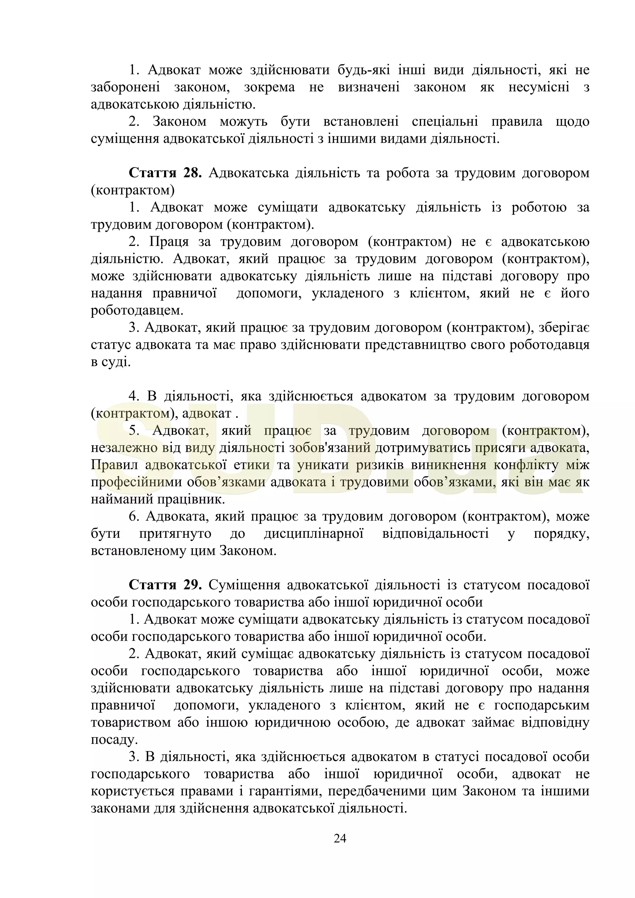 24
1. Адвокат може здійснювати будь-які інші види діяльності, які не
заборонені законом, зокрема не визначені законом як несумісні з
адвокатською діяльністю.
2. Законом можуть бути встановлені спеціальні правила щодо
суміщення адвокатської діяльності з іншими видами діяльності.
Стаття 28. Адвокатська діяльність та робота за трудовим договором
(контрактом)
1. Адвокат може суміщати адвокатську діяльність із роботою за
трудовим договором (контрактом).
2. Праця за трудовим договором (контрактом) не є адвокатською
діяльністю. Адвокат, який працює за трудовим договором (контрактом),
може здійснювати адвокатську діяльність лише на підставі договору про
надання правничої допомоги, укладеного з клієнтом, який не є його
роботодавцем.
3. Адвокат, який працює за трудовим договором (контрактом), зберігає
статус адвоката та має право здійснювати представництво свого роботодавця
в суді.
4. В діяльності, яка здійснюється адвокатом за трудовим договором
(контрактом), адвокат .
5. Адвокат, який працює за трудовим договором (контрактом),
незалежно від виду діяльності зобов'язаний дотримуватись присяги адвоката,
Правил адвокатської етики та уникати ризиків виникнення конфлікту між
професійними обов’язками адвоката і трудовими обов’язками, які він має як
найманий працівник.
6. Адвоката, який працює за трудовим договором (контрактом), може
бути притягнуто до дисциплінарної відповідальності у порядку,
встановленому цим Законом.
Стаття 29. Суміщення адвокатської діяльності із статусом посадової
особи господарського товариства або іншої юридичної особи
1. Адвокат може суміщати адвокатську діяльність із статусом посадової
особи господарського товариства або іншої юридичної особи.
2. Адвокат, який суміщає адвокатську діяльність із статусом посадової
особи господарського товариства або іншої юридичної особи, може
здійснювати адвокатську діяльність лише на підставі договору про надання
правничої допомоги, укладеного з клієнтом, який не є господарським
товариством або іншою юридичною особою, де адвокат займає відповідну
посаду.
3. В діяльності, яка здійснюється адвокатом в статусі посадової особи
господарського товариства або іншої юридичної особи, адвокат не
користується правами і гарантіями, передбаченими цим Законом та іншими
законами для здійснення адвокатської діяльності.
SUD.ua
 