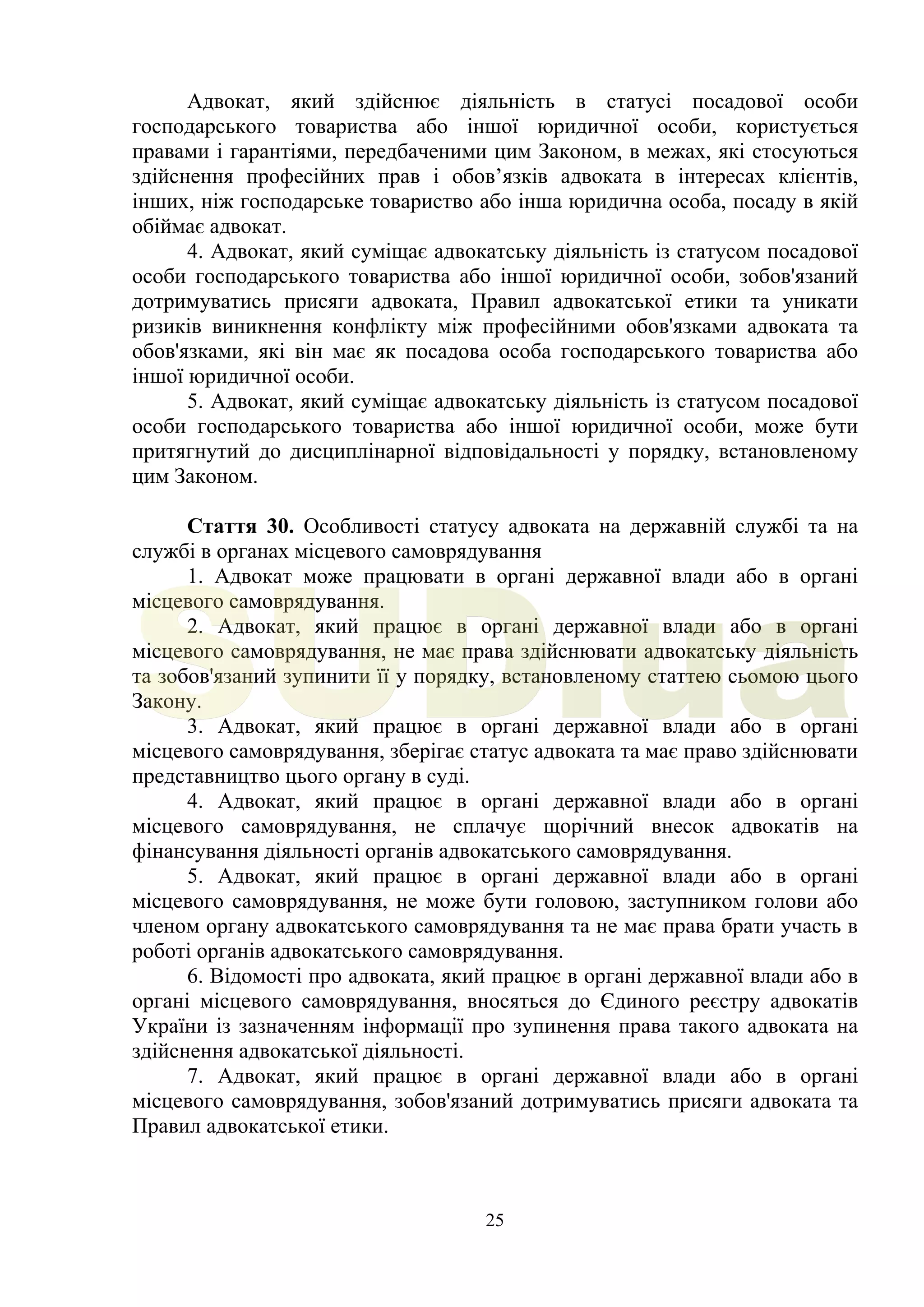 25
Адвокат, який здійснює діяльність в статусі посадової особи
господарського товариства або іншої юридичної особи, користується
правами і гарантіями, передбаченими цим Законом, в межах, які стосуються
здійснення професійних прав і обов’язків адвоката в інтересах клієнтів,
інших, ніж господарське товариство або інша юридична особа, посаду в якій
обіймає адвокат.
4. Адвокат, який суміщає адвокатську діяльність із статусом посадової
особи господарського товариства або іншої юридичної особи, зобов'язаний
дотримуватись присяги адвоката, Правил адвокатської етики та уникати
ризиків виникнення конфлікту між професійними обов'язками адвоката та
обов'язками, які він має як посадова особа господарського товариства або
іншої юридичної особи.
5. Адвокат, який суміщає адвокатську діяльність із статусом посадової
особи господарського товариства або іншої юридичної особи, може бути
притягнутий до дисциплінарної відповідальності у порядку, встановленому
цим Законом.
Стаття 30. Особливості статусу адвоката на державній службі та на
службі в органах місцевого самоврядування
1. Адвокат може працювати в органі державної влади або в органі
місцевого самоврядування.
2. Адвокат, який працює в органі державної влади або в органі
місцевого самоврядування, не має права здійснювати адвокатську діяльність
та зобов'язаний зупинити її у порядку, встановленому статтею сьомою цього
Закону.
3. Адвокат, який працює в органі державної влади або в органі
місцевого самоврядування, зберігає статус адвоката та має право здійснювати
представництво цього органу в суді.
4. Адвокат, який працює в органі державної влади або в органі
місцевого самоврядування, не сплачує щорічний внесок адвокатів на
фінансування діяльності органів адвокатського самоврядування.
5. Адвокат, який працює в органі державної влади або в органі
місцевого самоврядування, не може бути головою, заступником голови або
членом органу адвокатського самоврядування та не має права брати участь в
роботі органів адвокатського самоврядування.
6. Відомості про адвоката, який працює в органі державної влади або в
органі місцевого самоврядування, вносяться до Єдиного реєстру адвокатів
України із зазначенням інформації про зупинення права такого адвоката на
здійснення адвокатської діяльності.
7. Адвокат, який працює в органі державної влади або в органі
місцевого самоврядування, зобов'язаний дотримуватись присяги адвоката та
Правил адвокатської етики.
SUD.ua
 